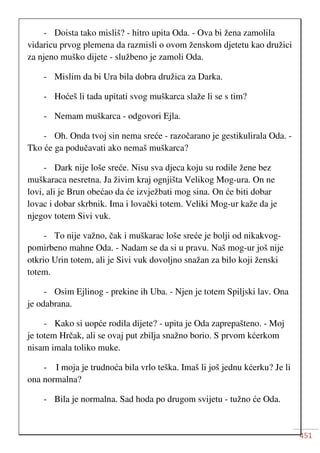 451
- Doista tako misliš? - hitro upita Oda. - Ova bi žena zamolila
vidaricu prvog plemena da razmisli o ovom ženskom djetetu kao družici
za njeno muško dijete - službeno je zamoli Oda.
- Mislim da bi Ura bila dobra družica za Darka.
- Hoćeš li tada upitati svog muškarca slaže li se s tim?
- Nemam muškarca - odgovori Ejla.
- Oh. Onda tvoj sin nema sreće - razočarano je gestikulirala Oda. -
Tko će ga podučavati ako nemaš muškarca?
- Dark nije loše sreće. Nisu sva djeca koju su rodile žene bez
muškaraca nesretna. Ja živim kraj ognjišta Velikog Mog-ura. On ne
lovi, ali je Brun obećao da će izvježbati mog sina. On će biti dobar
lovac i dobar skrbnik. Ima i lovački totem. Veliki Mog-ur kaže da je
njegov totem Sivi vuk.
- To nije važno, čak i muškarac loše sreće je bolji od nikakvog-
pomirbeno mahne Oda. - Nadam se da si u pravu. Naš mog-ur još nije
otkrio Urin totem, ali je Sivi vuk dovoljno snažan za bilo koji ženski
totem.
- Osim Ejlinog - prekine ih Uba. - Njen je totem Spiljski lav. Ona
je odabrana.
- Kako si uopće rodila dijete? - upita je Oda zaprepašteno. - Moj
je totem Hrčak, ali se ovaj put zbilja snažno borio. S prvom kćerkom
nisam imala toliko muke.
- I moja je trudnoća bila vrlo teška. Imaš li još jednu kćerku? Je li
ona normalna?
- Bila je normalna. Sad hoda po drugom svijetu - tužno će Oda.
 