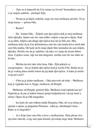 452
- Zato su ti dopustili da Ura ostane na životu? Iznenađena sam što
si je smjela zadržati - primijeti Ejla.
- Nisam je ja htjela zadržati, nego me moj muškarac prisilio. To je
moja kazna — prizna Oda.
- Kazna?
- Da - kimne Oda. - Željela sam djevojčicu dok je moj muškarac
želio dječaka. Samo zato što sam toliko voljela svoje prvo dijete. Kad
su je ubili, željela sam drugu djevojčicu kao što je bila ona. Moj
muškarac kaže da je Ura deformirana zato što sam imala krive misli dok
sam bila trudna. On kaže da bi moje dijete bilo normalno da sam željela
dječaka. Prisilio me da je zadržim i da tako svi znaju da nisam dobra
žena. Usprkos tome, nije me dao drugome, možda zato što me nitko ne
bi htio.
- Mislim da nisi tako loša žena, Oda - Ejla pokaže sa
suosjećanjem. - Iza je željela djevojčicu kad je nosila Ubu. Rekla mi je
da je svakog dana molila totem da joj dade djevojčicu. A kako je umrla
tvoja prva kći?
- Ubio ju je jedan muškarac. - Oda pocrveni od stida. - Muškarac
koji je izgledao kao ti, Eejga, muškarac od Drugih.
Muškarac od Drugih, pomisli Ejla. Muškarac koji izgleda kao ja?
Osjećala je da joj se ledeni žmarci penju kralješnicom i da joj šumi u
ušima. Opazi da je Odi neugodno.
- Iza kaže da sam rođena među Drugima, Oda, ali se ja ničeg ne
sjećam o njima, ja pripadam Plemenu - rekla je, ohrabrujući ženu. -
Kako se to dogodilo?
- Ja i dvije žene smo bile u lovu s muškarcima. Naše pleme živi
sjeverno odavde, a tog smo puta krenuli sjevernije nego ikad. Muškarci
 