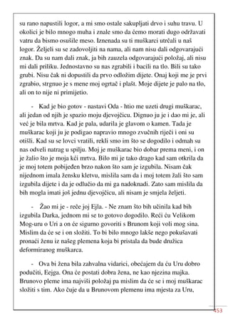 453
su rano napustili logor, a mi smo ostale sakupljati drvo i suhu travu. U
okolici je bilo mnogo muha i znale smo da ćemo morati dugo održavati
vatru da bismo osušile meso. Iznenada su ti muškarci utrčali u naš
logor. Željeli su se zadovoljiti na nama, ali nam nisu dali odgovarajući
znak. Da su nam dali znak, ja bih zauzela odgovarajući položaj, ali nisu
mi dali priliku. Jednostavno su nas zgrabili i bacili na tlo. Bili su tako
grubi. Nisu čak ni dopustili da prvo odložim dijete. Onaj koji me je prvi
zgrabio, strgnuo je s mene moj ogrtač i plašt. Moje dijete je palo na tlo,
ali on to nije ni primijetio.
- Kad je bio gotov - nastavi Oda - htio me uzeti drugi muškarac,
ali jedan od njih je spazio moju djevojčicu. Dignuo ju je i dao mi je, ali
već je bila mrtva. Kad je pala, udarila je glavom o kamen. Tada je
muškarac koji ju je podigao napravio mnogo zvučnih riječi i oni su
otišli. Kad su se lovci vratili, rekli smo im što se dogodilo i odmah su
nas odveli natrag u spilju. Moj je muškarac bio dobar prema meni, i on
je žalio što je moja kći mrtva. Bilo mi je tako drago kad sam otkrila da
je moj totem pobijeđen brzo nakon što sam je izgubila. Nisam čak
nijednom imala žensku kletvu, mislila sam da i moj totem žali što sam
izgubila dijete i da je odlučio da mi ga nadoknadi. Zato sam mislila da
bih mogla imati još jednu djevojčicu, ali nisam je smjela željeti.
- Žao mi je - reče joj Ejla. - Ne znam što bih učinila kad bih
izgubila Darka, jednom mi se to gotovo dogodilo. Reći ću Velikom
Mog-uru o Uri a on će sigurno govoriti s Brunom koji voli mog sina.
Mislim da će se i on složiti. To bi bilo mnogo lakše nego pokušavati
pronaći ženu iz našeg plemena koja bi pristala da bude družica
deformiranog muškarca.
- Ova bi žena bila zahvalna vidarici, obećajem da ću Uru dobro
podučiti, Eejga. Ona će postati dobra žena, ne kao njezina majka.
Brunovo pleme ima najviši položaj pa mislim da će se i moj muškarac
složiti s tim. Ako čuje da u Brunovom plemenu ima mjesta za Uru,
 