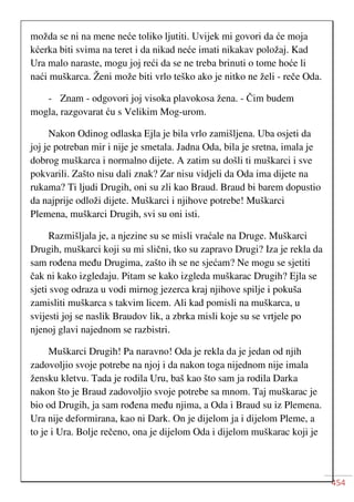 454
možda se ni na mene neće toliko ljutiti. Uvijek mi govori da će moja
kćerka biti svima na teret i da nikad neće imati nikakav položaj. Kad
Ura malo naraste, mogu joj reći da se ne treba brinuti o tome hoće li
naći muškarca. Ženi može biti vrlo teško ako je nitko ne želi - reče Oda.
- Znam - odgovori joj visoka plavokosa žena. - Čim budem
mogla, razgovarat ću s Velikim Mog-urom.
Nakon Odinog odlaska Ejla je bila vrlo zamišljena. Uba osjeti da
joj je potreban mir i nije je smetala. Jadna Oda, bila je sretna, imala je
dobrog muškarca i normalno dijete. A zatim su došli ti muškarci i sve
pokvarili. Zašto nisu dali znak? Zar nisu vidjeli da Oda ima dijete na
rukama? Ti ljudi Drugih, oni su zli kao Braud. Braud bi barem dopustio
da najprije odloži dijete. Muškarci i njihove potrebe! Muškarci
Plemena, muškarci Drugih, svi su oni isti.
Razmišljala je, a njezine su se misli vraćale na Druge. Muškarci
Drugih, muškarci koji su mi slični, tko su zapravo Drugi? Iza je rekla da
sam rođena među Drugima, zašto ih se ne sjećam? Ne mogu se sjetiti
čak ni kako izgledaju. Pitam se kako izgleda muškarac Drugih? Ejla se
sjeti svog odraza u vodi mirnog jezerca kraj njihove spilje i pokuša
zamisliti muškarca s takvim licem. Ali kad pomisli na muškarca, u
svijesti joj se naslik Braudov lik, a zbrka misli koje su se vrtjele po
njenoj glavi najednom se razbistri.
Muškarci Drugih! Pa naravno! Oda je rekla da je jedan od njih
zadovoljio svoje potrebe na njoj i da nakon toga nijednom nije imala
žensku kletvu. Tada je rodila Uru, baš kao što sam ja rodila Darka
nakon što je Braud zadovoljio svoje potrebe sa mnom. Taj muškarac je
bio od Drugih, ja sam rođena među njima, a Oda i Braud su iz Plemena.
Ura nije deformirana, kao ni Dark. On je dijelom ja i dijelom Pleme, a
to je i Ura. Bolje rečeno, ona je dijelom Oda i dijelom muškarac koji je
 