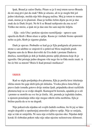 456
Ipak, Braud je začeo Darka. Pitam se je li moj totem naveo Brauda
da mi onaj prvi put da znak? Bilo je užasno, ali to je moglo biti još
jedno iskušenje, možda nije bilo drugog načina. Moj je totem to morao
znati, morao je to planirati. Znao je koliko želim dijete pa mi je dao
znak da će Dark živjeti. Ne bi li se Braud razbjesnio da zna za to?
Toliko me mrzio, a ipak mi je dao ono što sam najviše željela.
- Ejla - reče Uba i prekine njezino razmišljanje - upravo sam
opazila da Kreb i Brun ulaze u spilju. Kasno je i trebale bismo spremiti
nešto za jelo, Kreb je sigurno gladan.
Dark je spavao. Probudio se kad ga je Ejla podignula ali ponovno
utone u san udobno se smjestivši u pokrivač blizu majčinih grudi.
Sigurna sam da će Brun dozvoliti da Ura dođe i postane Darkova
družica, razmišljala je dok je hodala prema spilji plemena koje ih je
ugostilo. Oni pristaju jedno drugom više nego što to Oda može znati. A
što će biti sa mnom? Hoću li ikad pronaći muškarca?
URSUS
Kad su stigla posljednja dva plemena, Ejla je prošla kroz iskušenja
slična onom što gaje doživjela pri dolasku. Visoka plava žena bila je
pravo čudo između gotovo dvije stotine ljudi, pripadnika deset različitih
plemena koji su se ovdje okupili. Kamogod bi krenula, upadala je u oči
i pomno se motrilo na sve što je činila. Ali, premda je izgledala čudno,
u njenom ponašanju nitko nije mogao otkriti ništa neobična. Ejla je
brižno pazila da se to ne dogodi.
Nije pokazivala nijednu od svojih čudnih osobina, što bi joj se lako
moglo dogoditi u opuštenijoj atmosferi njihove spilje. Nije se smijala,
nije se čak ni smiješila. Ni suza nije ovlažila njezino oko. Nijedan dulji
korak ili slobodan pokret ruke nije odao njezine neženstvene sklonosti.
 