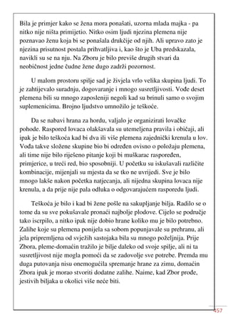 457
Bila je primjer kako se žena mora ponašati, uzorna mlada majka - pa
nitko nije ništa primijetio. Nitko osim ljudi njezina plemena nije
poznavao ženu koja bi se ponašala drukčije od njih. Ali upravo zato je
njezina prisutnost postala prihvatljiva i, kao što je Uba predskazala,
navikli su se na nju. Na Zboru je bilo previše drugih stvari da
neobičnost jedne čudne žene dugo zadrži pozornost.
U malom prostoru spilje sad je živjela vrlo velika skupina ljudi. To
je zahtijevalo suradnju, dogovaranje i mnogo susretljivosti. Vođe deset
plemena bili su mnogo zaposleniji negoli kad su brinuli samo o svojim
suplemenicima. Brojno ljudstvo umnožilo je teškoće.
Da se nabavi hrana za hordu, valjalo je organizirati lovačke
pohode. Raspored lovaca olakšavala su utemeljena pravila i običaji, ali
ipak je bilo teškoća kad bi dva ili više plemena zajednički krenula u lov.
Vođa takve složene skupine bio bi određen ovisno o položaju plemena,
ali time nije bilo riješeno pitanje koji bi muškarac raspoređen,
primjerice, u treći red, bio sposobniji. U početku su iskušavali različite
kombinacije, mijenjali su mjesta da se tko ne uvrijedi. Sve je bilo
mnogo lakše nakon početka natjecanja, ali nijedna skupina lovaca nije
krenula, a da prije nije pala odluka o odgovarajućem rasporedu ljudi.
Teškoća je bilo i kad bi žene pošle na sakupljanje bilja. Radilo se o
tome da su sve pokušavale pronaći najbolje plodove. Cijelo se područje
tako iscrpilo, a nitko ipak nije dobio hrane koliko mu je bilo potrebno.
Zalihe koje su plemena ponijela sa sobom popunjavale su prehranu, ali
jela pripremljena od svježih sastojaka bila su mnogo poželjnija. Prije
Zbora, pleme-domaćin tražilo je bilje daleko od svoje spilje, ali ni ta
susretljivost nije mogla pomoći da se zadovolje sve potrebe. Premda mu
duga putovanja nisu onemogućila spremanje hrane za zimu, domaćin
Zbora ipak je morao stvoriti dodatne zalihe. Naime, kad Zbor prođe,
jestivih biljaka u okolici više neće biti.
 