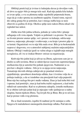 458
Obližnji potok koji je izvirao iz ledenjaka davao je dovoljno vode,
ali drvo za ogrjev bilo je mnogo teže naći. Kad nije padala kiša kuhalo
se izvan spilje, a sva su plemena radije zajednički pripremala hranu,
nego da je svako sprema na zasebnom ognjištu. Unatoč tome, najveći
dio suhog granja bio je potrošen, kao i mnoga stabla koja se neće
obnoviti za godinu ili dvije. Okolica spilje neće nakon Zbora nikad više
izgledati kao nekoć.
Zalihe nisu bile jedina teškoća, jednako je važno bilo i pitanje
odlaganja svih vrsta otpada. Valjalo se pobrinuti i za prostor. Ne samo
za životni prostor unutar spilje, već i prostor za kuhanje, održavanje
zborova, natjecanje, plesanje i svetkovanje, a na kraju i prostor gdje će
se kretati. Organizirati sve to nije bila mala stvar. Bilo je tu beskonačnih
rasprava i dogovora, sve u atmosferi nabijenoj snažnim natjecateljskim
duhom. Običaji i tradicija igrali su važnu ulogu u izglađivanju mnogih
nesuglasica, ali i tu se istakao Brunov smisao za organizaciju.
Kreb nije bio jedini koji je uživao na Zboru, uglavnom zato jer se
družio sa sebi ravnima. Brun se oduševljavao izazovom suprotstavljanja
muškarcima čiji je autoritet bio jednak njegovom. Nadmetati se za
prevlast s drugim vođama - bilo je to za njega ravno natjecanju.
Tumačenje drevnih običaja zahtijevalo je ponekad sitničavo
cjepidlačenje, sposobnost donošenja odluke, kao i čvrstinu volje da se
poštuju tradicije, a da se istodobno zna procijeniti kad valja popustiti.
Brun nije bez razloga bio prvi među vođama. Znao je kad treba biti tvrd
i uporan, kad pomirljiv, znao je kad treba tražiti suglasnost, a kad treba
odlučivati samostalno. Kad su se plemena sakupila, između muškaraca
bi se obično izdvojio jedan koji je utjecajne vođe sjedinjavao u radnu
skupinu, barem tijekom Zbora. Taj čovjek bio je Brun. Bio je to od časa
kad je postao vođa svog plemena.
Da se ikad osramotio, izgubio bi nadmoć jer bi sumnjao u sebe.
Njegova bi malodušnost onemogućila donošenje odluka. Pod takvim
 
