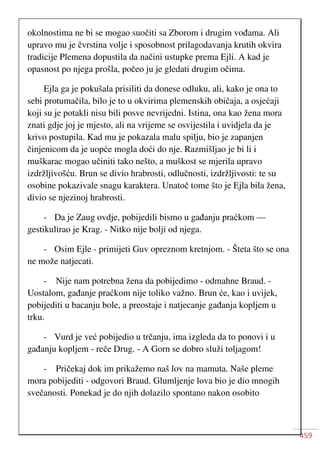459
okolnostima ne bi se mogao suočiti sa Zborom i drugim vođama. Ali
upravo mu je čvrstina volje i sposobnost prilagodavanja krutih okvira
tradicije Plemena dopustila da načini ustupke prema Ejli. A kad je
opasnost po njega prošla, počeo ju je gledati drugim očima.
Ejla ga je pokušala prisiliti da donese odluku, ali, kako je ona to
sebi protumačila, bilo je to u okvirima plemenskih običaja, a osjećaji
koji su je potakli nisu bili posve nevrijedni. Istina, ona kao žena mora
znati gdje joj je mjesto, ali na vrijeme se osvijestila i uvidjela da je
krivo postupila. Kad mu je pokazala malu spilju, bio je zapanjen
činjenicom da je uopće mogla doći do nje. Razmišljao je bi li i
muškarac mogao učiniti tako nešto, a muškost se mjerila upravo
izdržljivošću. Brun se divio hrabrosti, odlučnosti, izdržljivosti: te su
osobine pokazivale snagu karaktera. Unatoč tome što je Ejla bila žena,
divio se njezinoj hrabrosti.
- Da je Zaug ovdje, pobijedili bismo u gađanju praćkom —
gestikulirao je Krag. - Nitko nije bolji od njega.
- Osim Ejle - primijeti Guv opreznom kretnjom. - Šteta što se ona
ne može natjecati.
- Nije nam potrebna žena da pobijedimo - odmahne Braud. -
Uostalom, gađanje praćkom nije toliko važno. Brun će, kao i uvijek,
pobijediti u bacanju bole, a preostaje i natjecanje gađanja kopljem u
trku.
- Vurd je već pobijedio u trčanju, ima izgleda da to ponovi i u
gađanju kopljem - reče Drug. - A Gorn se dobro služi toljagom!
- Pričekaj dok im prikažemo naš lov na mamuta. Naše pleme
mora pobijediti - odgovori Braud. Glumljenje lova bio je dio mnogih
svečanosti. Ponekad je do njih dolazilo spontano nakon osobito
 