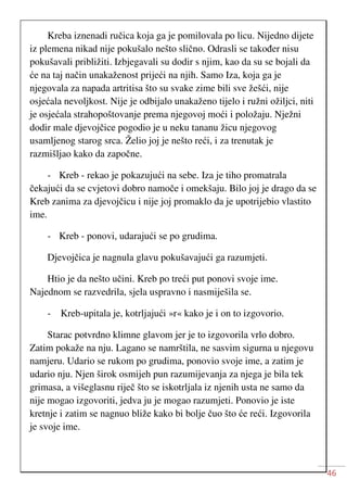 46
Kreba iznenadi ručica koja ga je pomilovala po licu. Nijedno dijete
iz plemena nikad nije pokušalo nešto slično. Odrasli se također nisu
pokušavali približiti. Izbjegavali su dodir s njim, kao da su se bojali da
će na taj način unakaženost prijeći na njih. Samo Iza, koja ga je
njegovala za napada artritisa što su svake zime bili sve žešći, nije
osjećala nevoljkost. Nije je odbijalo unakaženo tijelo i ružni ožiljci, niti
je osjećala strahopoštovanje prema njegovoj moći i položaju. Nježni
dodir male djevojčice pogodio je u neku tananu žicu njegovog
usamljenog starog srca. Želio joj je nešto reći, i za trenutak je
razmišljao kako da započne.
- Kreb - rekao je pokazujući na sebe. Iza je tiho promatrala
čekajući da se cvjetovi dobro namoče i omekšaju. Bilo joj je drago da se
Kreb zanima za djevojčicu i nije joj promaklo da je upotrijebio vlastito
ime.
- Kreb - ponovi, udarajući se po grudima.
Djevojčica je nagnula glavu pokušavajući ga razumjeti.
Htio je da nešto učini. Kreb po treći put ponovi svoje ime.
Najednom se razvedrila, sjela uspravno i nasmiješila se.
- Kreb-upitala je, kotrljajući »r« kako je i on to izgovorio.
Starac potvrdno klimne glavom jer je to izgovorila vrlo dobro.
Zatim pokaže na nju. Lagano se namrštila, ne sasvim sigurna u njegovu
namjeru. Udario se rukom po grudima, ponovio svoje ime, a zatim je
udario nju. Njen širok osmijeh pun razumijevanja za njega je bila tek
grimasa, a višeglasnu riječ što se iskotrljala iz njenih usta ne samo da
nije mogao izgovoriti, jedva ju je mogao razumjeti. Ponovio je iste
kretnje i zatim se nagnuo bliže kako bi bolje čuo što će reći. Izgovorila
je svoje ime.
 