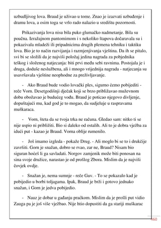 460
uzbudljivog lova. Braud je uživao u tome. Znao je izazvati uzbuđenje i
dramu lova, a osim toga se vrlo rado nalazio u središtu pozornosti.
Prikazivanja lova nisu bila puko glumačko nadmetanje. Bila su
poučna. Izražajnom pantomimom i s nekoliko štapova dočaravala su i
pokazivala mladeži ili pripadnicima drugih plemena tehniku i taktiku
lova. Bio je to način razvijanja i razmjenjivanja vještina. Da ih se pitalo,
svi bi se složili da je najviši položaj jedina nagrada za pobjednika
teškog i složenog natjecanja: biti prvi među sebi ravnima. Postojala je i
druga, doduše neslužbena, ali i mnogo vrijednija nagrada - natjecanja su
usavršavala vještine neophodne za preživljavanje.
- Ako Braud bude vodio lovački ples, sigurno ćemo pobijediti -
reče Vorn. Desetgodišnji dječak koji se brzo približavao muževnom
dobu obožavao je budućeg vođu. Braud je poticao njegovo divljenje,
dopuštajući mu, kad god je to mogao, da sudjeluje u raspravama
muškaraca.
- Vorn, šteta da se tvoja trka ne računa. Gledao sam: nitko ti se
nije uspio ni približiti. Bio si daleko od ostalih. Ali to je dobra vježba za
idući put - kazao je Braud. Vorna oblije rumenilo.
- Još imamo izgleda - pokaže Drug. - Ali moglo bi se to i drukčije
završiti. Gorn je snažan, dobro se rvao, zar ne, Braud? Nisam bio
siguran hoćeš li ga savladati. Norgov zamjenik može biti ponosan na
sina svoje družice, narastao je od prošlog Zbora. Mislim da je najviši
čovjek ovdje.
- Snažan je, nema sumnje - reče Guv. - To se pokazalo kad je
pobijedio u borbi toljagama. Ipak, Braud je brži i gotovo jednako
snažan, i Gorn je jedva pobijedio.
- Nauz je dobar u gađanju praćkom. Mislim da je prošli put vidio
Zauga pa je još više vježbao. Nije htio dopustiti da ga stariji muškarac
 