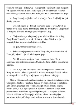 461
ponovno pobijedi - doda Krag. - Ako je toliko vježbao bolom, mogao bi
biti opasan protivnik Brunu. Koliko god je Vurd brz trkač, vjerovao
sam da ćeš ga dostići, Braud. Gotovo i jesi, bio si samo korak iza njega.
- Drug izrađuje najbolje oruđe - primijeti Grod. Šutljivi je čovjek
rijetko govorio.
- Odabrati najbolje i donijeti ih ovamo jedna je stvar, Grod, ali
treba i dosta sreće da sve dobro krene uz tolike promatrače. Onaj mladić
iz Norgova plemena doista je vješt - odgovori Drug.
- To je natjecanje u kojem njegova mladost ide tebi u prilog,
Drug. Bit će živčaniji - ti imaš više iskustva i moći ćeš se bolje
usredotočiti na kamen - ohrabrivao ga je Guv.
- Pa ipak, treba imati mnogo sreće.
- Svima nam je potrebna — reče Krag. - Ja još smatram da stari
Dorv pripovijeda bolje od bilo koga drugoga.
- Navikli smo se na njega, Krag - odmahne Guv. - To je
natjecanje gdje je teško prosuditi. Čak i neke žene odlično prepričavaju
legende.
- Ali to nije tako uzbudljivo kao lovački plesovi. Gledao sam
Norgovo pleme kad su razgovarali o lovu na nosoroga. Prestali su kad
su me opazili - reče Krag. - Vjerojatno će pokazati baš njega.
Oga se plaho približi muškarcima i da im znak da je večera gotova.
Oni samo odmahnu. Nadala se da neće predugo čekati da se odluče za
jelo. Što dulje čekaju, ona će se kasnije pridružiti ženama koje su
pričale priče, a nije htjela propustiti nijednu. Obično su starije žene
pantomimom prikazivale legende i pripovijesti iz povijesti plemena.
Priče su najčešće služile odgoju mladeži, ali sve su zaokupljale
pozornost: tužne priče koje su slamale srca, vesele koje su donosile
 