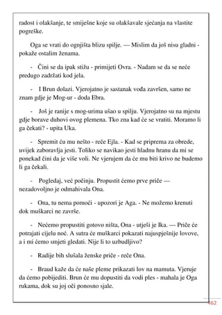 462
radost i olakšanje, te smiješne koje su olakšavale sjećanja na vlastite
pogreške.
Oga se vrati do ognjišta blizu spilje. — Mislim da još nisu gladni -
pokaže ostalim ženama.
- Čini se da ipak stižu - primijeti Ovra. - Nadam se da se neće
predugo zadržati kod jela.
- I Brun dolazi. Vjerojatno je sastanak vođa završen, samo ne
znam gdje je Mog-ur - doda Ebra.
- Još je ranije s mog-urima ušao u spilju. Vjerojatno su na mjestu
gdje borave duhovi ovog plemena. Tko zna kad će se vratiti. Moramo li
ga čekati? - upita Uka.
- Spremit ću mu nešto - reče Ejla. - Kad se priprema za obrede,
uvijek zaboravlja jesti. Toliko se navikao jesti hladnu hranu da mi se
ponekad čini da je više voli. Ne vjerujem da će mu biti krivo ne budemo
li ga čekali.
- Pogledaj, već počinju. Propustit ćemo prve priče —
nezadovoljno je odmahivala Ona.
- Ona, tu nema pomoći - upozori je Aga. - Ne možemo krenuti
dok muškarci ne završe.
- Nećemo propustiti gotovo ništa, Ona - utješi je Ika. — Priče će
potrajati cijelu noć. A sutra će muškarci pokazati najuspješnije lovove,
a i mi ćemo smjeti gledati. Nije li to uzbudljivo?
- Radije bih slušala ženske priče - reče Ona.
- Braud kaže da će naše pleme prikazati lov na mamuta. Vjeruje
da ćemo pobijediti. Brun će mu dopustiti da vodi ples - mahala je Oga
rukama, dok su joj oči ponosno sjale.
 