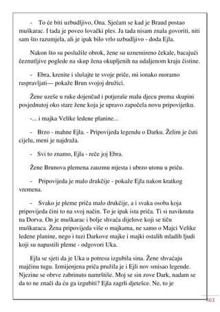 463
- To će biti uzbudljivo, Ona. Sjećam se kad je Braud postao
muškarac. I tada je poveo lovački ples. Ja tada nisam znala govoriti, niti
sam što razumjela, ali je ipak bilo vrlo uzbudljivo - doda Ejla.
Nakon što su poslužile obrok, žene su uznemireno čekale, bacajući
čeznutljive poglede na skup žena okupljenih na udaljenom kraju čistine.
- Ebra, krenite i slušajte te svoje priče, mi ionako moramo
raspravljati— pokaže Brun svojoj družici.
Žene uzeše u ruke dojenčad i potjeraše malu djecu prema skupini
posjednutoj oko stare žene koja je upravo započela novu pripovijetku.
-... i majka Velike ledene planine...
- Brzo - mahne Ejla. - Pripovijeda legendu o Darku. Želim je čuti
cijelu, meni je najdraža.
- Svi to znamo, Ejla - reče joj Ebra.
Žene Brunova plemena zauzmu mjesta i ubrzo utonu u priču.
- Pripovijeda je malo drukčije - pokaže Ejla nakon kratkog
vremena.
- Svako je pleme priča malo drukčije, a i svaka osoba koja
pripovijeda čini to na svoj način. To je ipak ista priča. Ti si naviknuta
na Dorva. On je muškarac i bolje shvaća dijelove koji se tiču
muškaraca. Žena pripovijeda više o majkama, ne samo o Majci Velike
ledene planine, nego i tuzi Darkove majke i majki ostalih mladih ljudi
koji su napustili pleme - odgovori Uka.
Ejla se sjeti da je Uka u potresu izgubila sina. Žene shvaćaju
majčinu tugu. Izmijenjena priča pružila je i Ejli nov smisao legende.
Njezine se obrve zabrinuto namrštiše. Moj se sin zove Dark, nadam se
da to ne znači da ću ga izgubiti? Ejla zagrli djetešce. Ne, to je
 