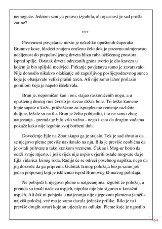 464
nemoguće. Jednom sam ga gotovo izgubila, ali opasnost je sad prošla,
zar ne?
***
Povremeni povjetarac mrsio je nekoliko opuštenih čuperaka
Brunove kose, hladeći znojem orošeno čelo dok je pozorno odmjeravao
udaljenost do prepolovljenog drveta blizu ruba očišćenog prostora
ispred spilje. Ostatak drveta odrezanih grana tvorio je dio kaveza u
kojem je bio spiljski medvjed. Pirkanje povjetarca samo je zavaravalo.
Nije donosilo nikakvo olakšanje od zagušljivog poslijepodnevnog sunca
koje je obasjavalo veliki prašni teren. Ali nije samo lahor prolazio
gomilom koja je napeto iščekivala.
Brun je, nepomičan kao i oni, stajao raskoračenih nogu, a u
opuštenoj desnoj ruci čvrsto je stezao držak bole. Tri teške kamene
lopte sapete u kožu, pričvršćene za isprepleteno remenje različite
duljine, ležale su na tlu. Brun je želio pobijediti, i to ne samo zbog
natjecanja - premda je bilo vrlo važno - nego i zato da drugim vođama
pokaže kako nije izgubio svoj borbeni duh.
Dovođenje Ejle na Zbor skupo ga je stajalo. Tek je sad shvatio da
se njegovo pleme previše naviknulo na nju. Bila je previše neobična da
je ostali prihvate u tako kratkom vremenu. Čak se i Mog-ur borio da
održi svoje mjesto, i još uvijek nije uspio uvjeriti ostale mog-ure da je
Ejla vidarica Izinog roda. Radije će se odreći posebnog napitka, nego da
joj dozvole da ga pripremi. Gubitak Izinog položaja bio je samo još
jedan potporanj koji je iskliznuo ispod Brunovog klimavog položaja.
Ne pobijedi li njegovo pleme u natjecanjima, izgubit će položaj, a
premda su imali nade za uspjeh, nipošto nije bio siguran u konačni
uspjeh. Ali čak ni pobjeda u natjecanju nije njegovom plemenu jamčila
najviši položaj, već mu je samo davala jednake prilike. Bilo je tu i
previše drugih stvari koje su utjecale na odluku. Pleme koje je ugostilo
 