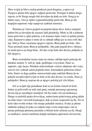 465
Zbor uvijek je bilo u maloj prednosti pred drugima, a upravo je
Norgovo pleme bilo njegov najljući protivnik. Postigne li dobro drugo
mjesto, to bi Norgu moglo biti dovoljno da dođe na čelo. Norg je to
dobro znao, i bio je njihov najnemilosrdniji protivnik. Brun je tek
krajnjim naporom volje uspijevao zadržati mirnoću.
Žmirnuo je i bacio pogled na prepolovljeno drvo. Jedva zamjetni
pokret bio je dovoljan da zaustavi dah gledatelja. Mirni se lik u jednom
trenu pretvorio u splet pokreta, a tri kamene lopte vrteći se polete prema
cilju. Kamenovi udare o metu ali se odmah odbiju jer se nisu ovili oko
nje. Dok je Nauz zauzimao njegovo mjesto, Brun pođe po bolu. Ako
Nauz promaši metu, Brun je pobjednik. Ako pak pogodi drvo, obojica
će imati pravo na drugi hitac. Ali ako ovije bolu oko drveta, pobjeda će
biti njegova.
Brun ravnodušna izraza stane na stranu, odolijevajući poticaju da
dotakne amulet. U sebi je, ipak, preklinjao svoj totem. Nauz se,
naprotiv, nije žacao. Dotakne malu kožnatu vrećicu obješenu oko vrata,
zatvori oči i odmah zatim pogleda metu. Iznenadnim pokretom izbaci
bolu. Samo su duge godine samosavladavanja zadržale Bruna da ne
pokaže nezadovoljstvo kad se bola ovila oko drveta i tu ostala. Nauz je
pobijedio i Brun je osjećao da se njegov položaj još više klima.
Još se uvijek nije pomaknuo kad su na čistinu iznesli tri kože.
Jednu su pričvrstili na truli stari panj, ostatak prastarog ogromnog
drveta čiji je nazubljeni slomljeni vrh bio malo viši od muškaraca.
Drugu su položili preko divovskog, mahovinom pokrivenog palog debla
na rubu šume i učvrstili kamenjem, dok su treću rasprostrli na tlu. Tri su
kože tako tvorile trokut više-manje jednakih stranica. Svako je pleme
odabralo jednog čovjeka za sudjelovanje u tom natjecanju i oni se
prema položaju plemena poredaše u blizini kože raširene na tlu. Drugi
su muškarci, noseći naoštrena koplja načinjena uglavnom od tisovine,
 