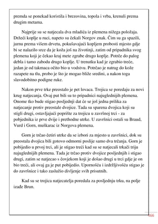 466
premda se ponekad koristila i brezovina, topola i vrba, krenuli prema
drugim metama.
Najprije su se natjecala dva mladića iz plemena nižega položaja.
Držeći koplje u ruci, napeto su čekali Norgov znak. Čim su ga spazili,
jurnu prema višem drvetu, pokušavajući kopljem probosti mjesto gdje
bi se nalazilo srce da je koža još na životinji, zatim od pripadnika svog
plemena koji je čekao kraj mete zgrabe drugo koplje. Potrče do palog
debla i tamo zabodu drugo koplje. U trenutku kad je zgrabio treće,
jedan je od takmaca očito bio u vodstvu. Potrčao je natrag do kože
razapete na tlu, probo je što je mogao bliže sredini, a nakon toga
slavodobitno podigne ruke.
Nakon prve trke preostalo je pet lovaca. Trojica se poredaju za novi
krug natjecanja. Ovaj put bili su to pripadnici najuglednijih plemena.
Onome tko bude stigao posljednji dat će se još jedna prilika za
natjecanje protiv preostale dvojice. Tada su sparena dvojica koji su
stigli drugi, ostavljajući poprište za trojicu u završnoj trci - za
pobjednika iz prve dvije i prethodne utrke. U završnici ostali su Braud,
Vurd i Gorn, muškarac iz Norgova plemena.
Gorn je trčao četiri utrke da se izbori za mjesto u završnici, dok su
preostala dvojica bili gotovo odmorni poslije samo dva trčanja. Gorn je
pobijedio u prvoj trci, ali je stigao treći kad su se natjecali trkači triju
najuglednijih plemena. Tada je trčao protiv dvojice posljednjih i stigao
drugi, zatim se natjecao s čovjekom koji je došao drugi u trci gdje je on
bio treći, ali ovaj ga je put pobijedio. Upornošću i izdržljivošću stigao je
do završnice i tako zaslužio divljenje svih prisutnih.
Kad su se trojica natjecatelja poredala za posljednju trku, na polje
izađe Brun.
 