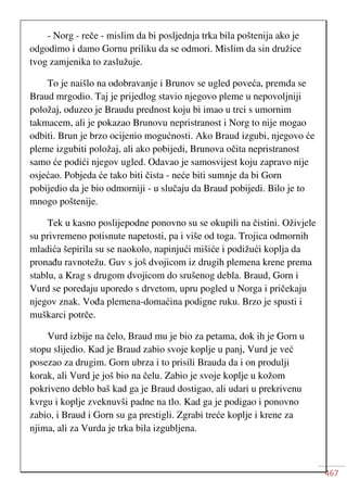 467
- Norg - reče - mislim da bi posljednja trka bila poštenija ako je
odgodimo i damo Gornu priliku da se odmori. Mislim da sin družice
tvog zamjenika to zaslužuje.
To je naišlo na odobravanje i Brunov se ugled poveća, premda se
Braud mrgodio. Taj je prijedlog stavio njegovo pleme u nepovoljniji
položaj, oduzeo je Braudu prednost koju bi imao u trci s umornim
takmacem, ali je pokazao Brunovu nepristranost i Norg to nije mogao
odbiti. Brun je brzo ocijenio mogućnosti. Ako Braud izgubi, njegovo će
pleme izgubiti položaj, ali ako pobijedi, Brunova očita nepristranost
samo će podići njegov ugled. Odavao je samosvijest koju zapravo nije
osjećao. Pobjeda će tako biti čista - neće biti sumnje da bi Gorn
pobijedio da je bio odmorniji - u slučaju da Braud pobijedi. Bilo je to
mnogo poštenije.
Tek u kasno poslijepodne ponovno su se okupili na čistini. Oživjele
su privremeno potisnute napetosti, pa i više od toga. Trojica odmornih
mladića šepirila su se naokolo, napinjući mišiće i podižući koplja da
pronađu ravnotežu. Guv s još dvojicom iz drugih plemena krene prema
stablu, a Krag s drugom dvojicom do srušenog debla. Braud, Gorn i
Vurd se poredaju uporedo s drvetom, upru pogled u Norga i pričekaju
njegov znak. Vođa plemena-domaćina podigne ruku. Brzo je spusti i
muškarci potrče.
Vurd izbije na čelo, Braud mu je bio za petama, dok ih je Gorn u
stopu slijedio. Kad je Braud zabio svoje koplje u panj, Vurd je već
posezao za drugim. Gorn ubrza i to prisili Brauda da i on produlji
korak, ali Vurd je još bio na čelu. Zabio je svoje koplje u kožom
pokriveno deblo baš kad ga je Braud dostigao, ali udari u prekrivenu
kvrgu i koplje zveknuvši padne na tlo. Kad ga je podigao i ponovno
zabio, i Braud i Gorn su ga prestigli. Zgrabi treće koplje i krene za
njima, ali za Vurda je trka bila izgubljena.
 