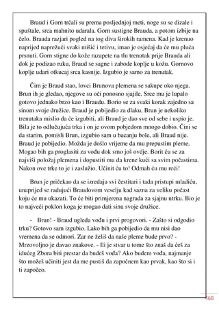 468
Braud i Gorn trčali su prema posljednjoj meti, noge su se dizale i
spuštale, srca mahnito udarala. Gorn sustigne Brauda, a potom izbije na
čelo. Brauda razjari pogled na tog diva širokih ramena. Kad je krenuo
naprijed naprežući svaki mišić i tetivu, imao je osjećaj da će mu pluća
prsnuti. Gorn stigne do kože razapete na tlu trenutak prije Brauda ali
dok je podizao ruku, Braud se sagne i zabode koplje u kožu. Gornovo
koplje udari otkucaj srca kasnije. Izgubio je samo za trenutak.
Čim je Braud stao, lovci Brunova plemena se sakupe oko njega.
Brun ih je gledao, njegove su oči ponosno sjajile. Srce mu je lupalo
gotovo jednako brzo kao i Braudu. Borio se za svaki korak zajedno sa
sinom svoje družice. Braud je pobijedio za dlaku, Brun je nekoliko
trenutaka mislio da će izgubiti, ali Braud je dao sve od sebe i uspio je.
Bila je to odlučujuća trka i on je ovom pobjedom mnogo dobio. Čini se
da starim, pomisli Brun, izgubio sam u bacanju bole, ali Braud nije.
Braud je pobijedio. Možda je došlo vrijeme da mu prepustim pleme.
Mogao bih ga proglasiti za vođu dok smo još ovdje. Borit ću se za
najviši položaj plemena i dopustiti mu da krene kući sa svim počastima.
Nakon ove trke to je i zaslužio. Učinit ću to! Odmah ću mu reći!
Brun je pričekao da se izredaju svi čestitari i tada pristupi mladiću,
unaprijed se radujući Braudovom veselju kad sazna za veliku počast
koju će mu ukazati. To će biti primjerena nagrada za sjajnu utrku. Bio je
to najveći poklon koga je mogao dati sinu svoje družice.
- Brun! - Braud ugleda vođu i prvi progovori. - Zašto si odgodio
trku? Gotovo sam izgubio. Lako bih ga pobijedio da mu nisi dao
vremena da se odmori. Zar ne želiš da naše pleme bude prvo? -
Mrzovoljno je davao znakove. - Ili je stvar u tome što znaš da ćeš za
idućeg Zbora biti prestar da budeš vođa? Ako budem vođa, najmanje
što možeš učiniti jest da me pustiš da započnem kao prvak, kao što si i
ti započeo.
 