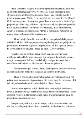 469
Brun uzmakne, osupnut Braudovim pogrdnim napadom. Borio se
da obuzda uzburkana čuvstva. Ne shvaćaš, pitam se hoćeš li ikad
shvatiti, mislio je Brun. Ovo je pleme prvo, i ako to bude ovisilo o
meni, ostat će prvo. Ali što će se dogoditi kad ti postaneš vođa, Braud?
Koliko će dugo ovo pleme ostati prvo? Ponos nestane iz vođinih očiju,
preplavi ga velika tuga, ali Brun i nju obuzda. Možda je samo premlad,
tješio se, možda treba samo malo više vremena, malo više iskustva.
Jesam li mu ikada doista pojasnio? Brun je pokušavao zaboraviti da
njemu nikad nitko nije ništa pojašnjavao.
- Braud, da je Gorn bio umoran, bi li tvoja pobjeda bila jednako
vrijedna? Možda bi druga plemena sumnjala da ga možeš pobijediti kad
je odmoran. Ovako su sigurni da si pobijedio, a i ti si siguran. Dobro si
to izveo, sine moje družice - blago će Brun.- Dobro si trčao.
Usprkos svojoj gorčini, Braud je još uvijek poštovao ovog
muškarca više od bilo koga drugog i nije mogao a da ne bude sretan. U
tom je trenu osjetio, baš kao i onda kad je prvi put krenuo u lov s
odraslim muškarcima, da bi sve dao za Brunovu pohvalu.
- Nisam razmišljao o tome, Brun. Ti si u pravu, ovako svatko zna
da sam zasluženo pobijedio, svi znaju da sam bolji od Gorna.
- Bude li Drug najbolji u izradi oruđa i ako večeras pobijedi naš
prikaz lova na mamuta, sigurno ćemo biti prvi - Krag će zaneseno. - I ti
ćeš biti jedan od odabranih za Medvjedov obred, Braud.
Kad se uputio prema spilji, oko Brauda se okupi još muškaraca.
Brun je promatrao kako odlazi i tada spazi da u istom smjeru ide i Gorn
okružen Norgovim plemenom. Neki stariji muškarac lupkao ga je po
ramenima u znak ohrabrenja.
Norgov zamjenik je s pravom mogao biti ponosan na sina svoje
družice, razmišljao je Brun. Braud je doduše pobijedio u trci, ali nisam
 