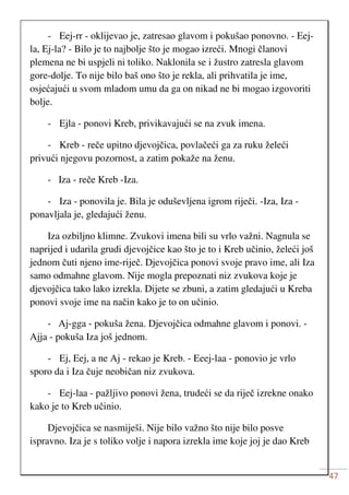 47
- Eej-rr - oklijevao je, zatresao glavom i pokušao ponovno. - Eej-
la, Ej-la? - Bilo je to najbolje što je mogao izreći. Mnogi članovi
plemena ne bi uspjeli ni toliko. Naklonila se i žustro zatresla glavom
gore-dolje. To nije bilo baš ono što je rekla, ali prihvatila je ime,
osjećajući u svom mladom umu da ga on nikad ne bi mogao izgovoriti
bolje.
- Ejla - ponovi Kreb, privikavajući se na zvuk imena.
- Kreb - reče upitno djevojčica, povlačeći ga za ruku želeći
privući njegovu pozornost, a zatim pokaže na ženu.
- Iza - reče Kreb -Iza.
- Iza - ponovila je. Bila je oduševljena igrom riječi. -Iza, Iza -
ponavljala je, gledajući ženu.
Iza ozbiljno klimne. Zvukovi imena bili su vrlo važni. Nagnula se
naprijed i udarila grudi djevojčice kao što je to i Kreb učinio, želeći još
jednom čuti njeno ime-riječ. Djevojčica ponovi svoje pravo ime, ali Iza
samo odmahne glavom. Nije mogla prepoznati niz zvukova koje je
djevojčica tako lako izrekla. Dijete se zbuni, a zatim gledajući u Kreba
ponovi svoje ime na način kako je to on učinio.
- Aj-gga - pokuša žena. Djevojčica odmahne glavom i ponovi. -
Ajja - pokuša Iza još jednom.
- Ej, Eej, a ne Aj - rekao je Kreb. - Eeej-laa - ponovio je vrlo
sporo da i Iza čuje neobičan niz zvukova.
- Eej-laa - pažljivo ponovi žena, trudeći se da riječ izrekne onako
kako je to Kreb učinio.
Djevojčica se nasmiješi. Nije bilo važno što nije bilo posve
ispravno. Iza je s toliko volje i napora izrekla ime koje joj je dao Kreb
 
