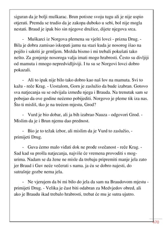470
siguran da je bolji muškarac. Brun potisne svoju tugu ali je nije uspio
otjerati. Premda se trudio da je zakopa duboko u sebi, bol nije mogla
nestati. Braud je ipak bio sin njegove družice, dijete njegova srca.
- Muškarci iz Norgova plemena su vješti lovci - prizna Drug. -
Bila je dobra zamisao iskopati jamu na stazi kuda je nosorog išao na
pojilo i sakriti je grmljem. Možda bismo i mi trebali pokušati tako
nešto. Za gonjenje nosoroga valja imati mogo hrabrosti. Često su divljiji
od mamuta i mnogo nepredvidljiviji. I tu su se Norgovi lovci dobro
pokazali.
- Ali to ipak nije bilo tako dobro kao naš lov na mamuta. Svi to
kažu - reče Krag. - Uostalom, Gorn je zaslužio da bude izabran. Gotovo
sva natjecanja su se odvijala između njega i Brauda. Na trenutak sam se
pobojao da ove godine nećemo pobijediti. Norgovo je pleme tik iza nas.
Što ti misliš, tko je na trećem mjestu, Grod?
- Vurd je bio dobar, ali ja bih izabrao Nauza - odgovori Grod. -
Mislim da je i Brun njemu dao prednost.
- Bio je to težak izbor, ali mislim da je Vurd to zaslužio, -
primijeti Drug.
- Guva ćemo malo viđati dok ne prođe svečanost - reče Krag. -
Sad kad su prošla natjecanja, najviše će vremena provoditi s mog-
urima. Nadam se da žene ne misle da trebaju pripremiti manje jela zato
jer Braud i Guv neće večerati s nama. ja ću se dobro najesti, do
sutrašnje gozbe nema jela.
- Ne vjerujem da bi mi bilo do jela da sam na Braudovom mjestu -
primijeti Drug. - Velika je čast biti odabran za Medvjedov obred, ali
ako je Braudu ikad trebalo hrabrosti, trebat će mu je sutra ujutro.
 