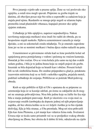 471
Prvo jutarnje svjetlo uđe u praznu spilju. Žene su već poslovale oko
ognjišta, a ostali nisu mogli spavati. Pripreme za gozbu trajale su
danima, ali obavljen posao nije bio ništa u usporedbi sa zadaćom koja je
stajala pred njima. Razdanilo se mnogo prije negoli se užarena lopta
promolila iznad planinskih vrhunaca, kupajući prostor oko spilje
sjajnim zrakama.
Uzbuđenje je bilo opipljivo, napetost nepodnošljiva. Nakon
završenog natjecanja muškarci nisu imali što raditi do obreda, pa su
besposleno stajali naokolo. Njihova uznemirenost zarazila je starije
dječake, a oni su uskomešali ostalu mlađariju. To je ometalo zaposlene
žene jer su im se nemirni muškarci i bučna djeca stalno nalazili na putu.
Uznemirenost se privremeno stišala kad su žene poslužile kolač od
zgnječenog prosa pomiješanog s vodom i pečenog na vrućem kamenju.
Doručak je bio svečan. Ova se vrsta kolača jela samo na taj dan svakih
sedam godina, i bila je to jedina hrana koju su smjeli pojesti do gozbe.
Izuzetak su bila dojenčad koju su hranili kao i obično. Proseni kolači
bili su tek simbolična hrana. Do sredine prijepodneva glad je, potaknuta
izazovnim mirisima koji su se širili s nekoliko ognjišta, pojačala metež,
podižući uzbuđenje do usijanja. Približavao se početak Medvjedovog
obreda.
Kreb se nije približio ni Ejli ni Ubi s uputama da se pripreme za
ceremoniju koja će se kasnije održati, po čemu su zaključile da ih mog-
uri ne smatraju prihvatljivima. Nisu bile jedine koje su žalile što Iza nije
bila u stanju podnijeti putovanje. Kreb je iskoristio svu svoju moć za
uvjeravanje ostalih čarobnjaka da dopuste jednoj od njih pripravljanje
napitka, ali bez obzira koliko su to svi željeli i koliko je to bio rijedak
doživljaj, Ejla je bila stranac, a Uba premlada. Mog-uri nisu prihvatili
Ejlu kao ženu Plemena, a još manje kao vidaricu Izina roda. Svečanost
Ursusa nije se ticala samo prisutnih već su se posljedice svakog obreda
obavljenog na Zboru, bez obzira da li dobre ili loše, odražavale na cijelo
 