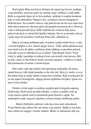 474
Kad ugleda Mog-ura koji je došepao do njegovog kaveza, podigne
svoje preteško, masivno tijelo na stražnje noge i urlikne u znak žalbe.
Kreb se nagonski trgne ali se brzo pribere i prikrije to naglim korakom
koji se činio prirodnim. Njegovo lice, zacrnjeno masom manganova
dioksida kao i lica ostalih vračeva, nije pokazivalo da mu srce udara kao
ludo dok je ponovno okrenuo glavu da pogleda nesretnog diva. Nosio je
vodu u maloj posudi čiji je oblik i bjelokosno sivkasta boja jasno
pokazivala da je to nekad bila ljudska lubanja. Stavio je posudu u kavez
i prije nego što je kudravi medvjed došao piti, odmakne se.
Dok je životinja pohlepno pila, dvadeset i jedan mladi lovac, svaki
s novim kopljem u ruci, okruži njegov kavez. Vođe sedam plemena koji
nisu imali sreće da njihov muškarac bude odabran za posebne počasti,
izdvojili su po tri najbolja lovca za obred. Tada Braud, Gorn i Vurd
istrče iz spilje i poredaju se pokraj čvrsto zatvorenih vrata kaveza. Bili
su goli, samo su oko bokova imali zavezane pregače, a njihova su tijela
bila premazana crvenom i crnom bojom.
Ono malo vode nije utažilo žed ogromnog medvjeda, ali kad je
ispred kaveza vidio ljude ponadao se da stiže još. Sjeo je i molio, a to je
bio pokret koji je ranije rijetko ostajao bez rezultata. Kad se pokazalo da
su mu napori bezuspješni, odgega prema najbližem čovjeku i gurne nos
kroz čvrste rešetke.
Glazba svirale naglo se prekine, pojačavajući nelagodu napetog
iščekivanja. Kreb uzme posudu-lubanju, a zatim se polako vrati na
svoje mjesto ispred vračeva poredanih pred ulazom u spilju. Na
neprimjetni znak, mog-uri započnu svečane kretnje službenog jezika.
- Moćni Zaštitniče, prihvati vodu kao izraz naše zahvalnosti.
Tvoje Pleme nije zaboravilo ono čemu si ga naučio. Spilja je naš dom,
naša zaštita od snijega i zimske studeni. Mirno se odmaramo dok nas
 