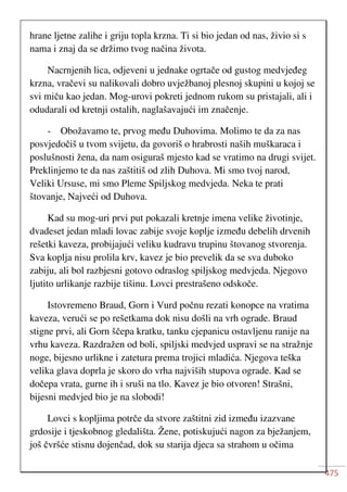 475
hrane ljetne zalihe i griju topla krzna. Ti si bio jedan od nas, živio si s
nama i znaj da se držimo tvog načina života.
Nacrnjenih lica, odjeveni u jednake ogrtače od gustog medvjeđeg
krzna, vračevi su nalikovali dobro uvježbanoj plesnoj skupini u kojoj se
svi miču kao jedan. Mog-urovi pokreti jednom rukom su pristajali, ali i
odudarali od kretnji ostalih, naglašavajući im značenje.
- Obožavamo te, prvog među Duhovima. Molimo te da za nas
posvjedočiš u tvom svijetu, da govoriš o hrabrosti naših muškaraca i
poslušnosti žena, da nam osiguraš mjesto kad se vratimo na drugi svijet.
Preklinjemo te da nas zaštitiš od zlih Duhova. Mi smo tvoj narod,
Veliki Ursuse, mi smo Pleme Spiljskog medvjeda. Neka te prati
štovanje, Najveći od Duhova.
Kad su mog-uri prvi put pokazali kretnje imena velike životinje,
dvadeset jedan mladi lovac zabije svoje koplje između debelih drvenih
rešetki kaveza, probijajući veliku kudravu trupinu štovanog stvorenja.
Sva koplja nisu prolila krv, kavez je bio prevelik da se sva duboko
zabiju, ali bol razbjesni gotovo odraslog spiljskog medvjeda. Njegovo
ljutito urlikanje razbije tišinu. Lovci prestrašeno odskoče.
Istovremeno Braud, Gorn i Vurd počnu rezati konopce na vratima
kaveza, verući se po rešetkama dok nisu došli na vrh ograde. Braud
stigne prvi, ali Gorn ščepa kratku, tanku cjepanicu ostavljenu ranije na
vrhu kaveza. Razdražen od boli, spiljski medvjed uspravi se na stražnje
noge, bijesno urlikne i zatetura prema trojici mladića. Njegova teška
velika glava doprla je skoro do vrha najviših stupova ograde. Kad se
dočepa vrata, gurne ih i sruši na tlo. Kavez je bio otvoren! Strašni,
bijesni medvjed bio je na slobodi!
Lovci s kopljima potrče da stvore zaštitni zid između izazvane
grdosije i tjeskobnog gledališta. Žene, potiskujući nagon za bježanjem,
još čvršće stisnu dojenčad, dok su starija djeca sa strahom u očima
 