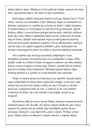 476
držala njihove skute. Muškarci čvršće prihvate koplja, spremni da brane
žene i prestrašenu djecu. Ali nitko se nije ni pomakao.
Kad ranjeni spiljski medvjed istetura iz kaveza, Braud, Gorn i Vurd
skoče s kaveza na iznenađenu zvijer. Braud je stajao na medvjedovim
plećima, protegnuo se, zgrabio ga za krzno na njušci i naglo potegnuo.
U međuvremenu se Vurd popne na leđa divovskog medvjeda. Zgrabi
kudravu dlaku i svom težinom potegne prema dolje, natežući mlohavu
kožu oko vrata. Njihovi zajednički napori otvore velika usta životinje
koja se borila. Sjedeći raskoračenih nogu na medvjedovim plećima,
Gorn mu brzo gurne cjepanicu u gubicu. Čim ga Braud pusti, medvjed
zatvori usta, a to zaglavi cjepanicu duboko u grlu, otežavajući mu
disanje i onemogućivši jedno od oružja iz arsenala spiljskog medvjeda.
Ali ta taktika nije do kraja razoružala razbješnjelu zvijer.
Zamahnuo je prema stvorenjima koja su se prilijepila za njega. Oštre
pandže zariju se u bedro čovjeka na njegovu ramenu i povuku mladića
koji je vriskao u njegove moćne šape. Gornov samrtni krik se prekine
kad mu životinja slomi kralješnicu. Medvjed ispusti mlitavo tijelo
hrabrog mladića a iz gomile se u tom trenutku začu naricanje.
Zvijer se okrene prema lovcima koji su je opkolili. Zamah snažne
noge razbješnjele životinje obori trojicu kao snoplje, a četvrtom zada
udarac koji mu do kosti razdere mišiće na nozi. Čovjek se od bola
presavije, u prejakom šoku da viče. U želji da se što više približe
razjarenoj životinji i da u nju zabodu svoja koplja, mnogi su ga
pregazili.
Prestrašena, Ejla je čvrsto stezala Darka, ukočena od pomisli da bi
medvjed mogao stići do njih. Ali, kad je ranjeni muškarac pao, kad je
njegova krv počela teći po zemlji, nije razmišljala, požuri da mu
pomogne. Gurnuvši svoje dijete Ubi, jurne u metež. Probije se kroz
gusto zbijene redove muškaraca i napola odvuče, a napola odnese
 