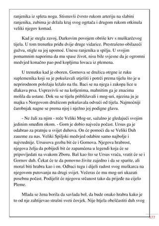 477
ranjenika iz spleta nogu. Stisnuvši čvrsto rukom arteriju na slabini
ranjenika, zubima je držala kraj svog ogrtača i drugom rukom otkinula
veliki njegov komad.
Kad je stegla zavoj, Darkovim povojem obriše krv s muškarčevog
tijela. U tom trenutku priđu dvije druge vidarice. Prestrašeno obilazeći
gužvu, stigle su joj upomoć. Unesu ranjenika u spilju. U svojim
pomamnim naporima da mu spase život, nisu bile svjesne da je ogromni
medvjed konačno pao pod kopljima lovaca iz plemena.
U trenutku kad je oboren, Gornova se družica otrgne iz ruku
suplemenika koji su je pokušavali utješiti i potrči prema tijelu što je u
neprirodnom položaju ležalo na tlu. Baci se na njega i zakopa lice u
dlakava prsa. Uspravivši se na koljenima, mahnitim ga je znacima
molila da ustane. Dok su se tijelu približavali i mog-uri, njezina ju je
majka s Norgovom družicom pokušavala odvući od tijela. Najmoćniji
čarobnjak nagne se prema njoj i nježno joj podigne glavu.
- Ne žali za njim - reče Veliki Mog-ur, sažalno je gledajući svojim
jedinim smeđim okom. - Gorn je dobio najveću počast. Ursus ga je
odabrao za pratnju u svijet duhova. On će pomoći da se Veliki Duh
zauzme za nas. Veliki Spiljski medvjed odabire samo najbolje i
najvrednije. Ursusova gozba bit će i Gornova. Njegova hrabrost,
njegova želja da pobijedi bit će zapamćena u legendi koja će se
pripovijedati na svakom Zboru. Baš kao što se Ursus vraća, vratit će se i
Gornov duh. Čekat će te da ponovno živite zajedno i da se sparite, ali
moraš biti hrabra kao i on. Odbaci tugu i dijeli radost svog muškarca na
njegovom putovanju na drugi svijet. Večeras će mu mog-uri ukazati
posebnu počast. Podijelit će njegovu srčanost tako da prijeđe na cijelo
Pleme.
Mlada se žena borila da savlada bol, da bude onako hrabra kako je
to od nje zahtijevao strašni sveti čovjek. Nije htjela obeščastiti duh svog
 