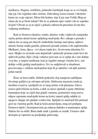 478
muškarca. Nagnut, izobličen, jednooki čarobnjak koga su se svi bojali,
nije joj više izgledao tako strašan. Zahvalnog izraza ustane i ukočeno
krene na svoje mjesto. Mora biti hrabra: nije li joj sam Veliki Mog-ur
rekao da će je Gorn čekati? Da će se jednom opet vratiti i da će zajedno
živjeti? Uhvati se za te riječi i pokuša zaboraviti prazninu života bez
voljenog muškarca.
Kad se Gornova družica vratila, družice vođa i njihovih zamjenika
vješto počnu derati krzno spiljskog medvjeda. Krv sakupe u posude i
nakon što su mog-uri obavili simboličke kretnje nad njima, njihovi
učenici krenu među gomilu, prinoseći posude ustima svih suplemenika.
Muškarci, žene, djeca - svi okuse toplu krv, životvornu tekućinu Ur-
susa. Majke su otvarale usta dojenčadi i prinosile prstima malo krvi do
njihovih jezika. Ejla i dvije vidarice pozvane su iz spilje da i one dobiju
svoj dio, a ranjeni muškarac koji je izgubio mnogo vlastite krvi, sad
dobije veliki gutljaj medvjedove. Svi su sudjelovali u ritualnom
povezivanju s velikim medvjedom koji ih je udružio i od njih načinio
jedan narod.
Žene su brzo radile. Debeli potkožni sloj namjerno udebljane
životinje pažljivo je odvojen od kože. Dobivena masnoća imala je
čarobna svojstva i podijelit će se mog-urima svih plemena. Glavu
ostave pričvršćenu na kožu, a dok su meso spuštali u jame obložene
kamenjem koje su cijeli dan grijali vatrama, pomoćnici mog-urova
objese ogromno medvjeđe krzno na kolce ispred spilje odakle će
njegove slijepe oči gledati svetkovinu. Spiljski će medvjed biti počasni
gost na vlastitoj gozbi. Kad je koža postavljena, mog-uri podignu
Gornovo tijelo i dostojanstveno ga odnesu duboko u unutarnjost spilje.
Nakon što su otišli, Brun dade znak i gomila se raziđe. Ursusov duh
dostojno je ispraćen na posljednje putovanje.
 