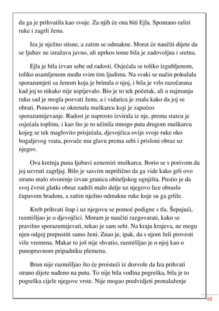 48
da ga je prihvatila kao svoje. Za njih će ona biti Ejla. Spontano raširi
ruke i zagrli ženu.
Iza je nježno stisne, a zatim se odmakne. Morat će naučiti dijete da
se ljubav ne izražava javno, ali uprkos tome bila je zadovoljna i sretna.
Ejla je bila izvan sebe od radosti. Osjećala se toliko izgubljenom,
toliko usamljenom među svim tim ljudima. Na svaki se način pokušala
sporazumjeti sa ženom koja je brinula o njoj, i bila je vrlo razočarana
kad joj to nikako nije uspijevalo. Bio je to tek početak, ali u najmanju
ruku sad je mogla pozvati ženu, a i vidarica je znala kako da joj se
obrati. Ponovno se okrenula muškarcu koji je započeo
sporazumijevanje. Radost je naprosto izvirala iz nje, prema starcu je
osjećala toplinu, i kao što je to učinila mnogo puta drugom muškarcu
kojeg se tek maglovito prisjećala, djevojčica ovije svoje ruke oko
bogaljevog vrata, povuče mu glavu prema sebi i prisloni obraz uz
njegov.
Ova kretnja puna ljubavi uznemiri muškarca. Borio se s porivom da
joj uzvrati zagrljaj. Bilo je sasvim neprilično da ga vide kako grli ovo
strano malo stvorenje izvan granica obiteljskog ognjišta. Pustio je da
svoj čvrsti glatki obraz zadrži malo dulje uz njegovo lice obraslo
čupavom bradom, a zatim nježno odmakne ruke koje su ga grlile.
Kreb prihvati štap i uz njegovu se pomoć podigne s tla. Šepajući,
razmišljao je o djevojčici. Moram je naučiti razgovarati, kako se
pravilno sporazumijevati, rekao je sam sebi. Na kraju krajeva, ne mogu
njen odgoj prepustiti samo ženi. Znao je, ipak, da s njom želi provesti
više vremena. Makar to još nije shvatio, razmišljao je o njoj kao o
punopravnom pripadniku plemena.
Brun nije razmišljao što će proisteći iz dozvole da Iza prihvati
strano dijete nađeno na putu. To nije bila vođina pogreška, bila je to
pogreška cijele njegove vrste. Nije mogao predvidjeti pronalaženje
 