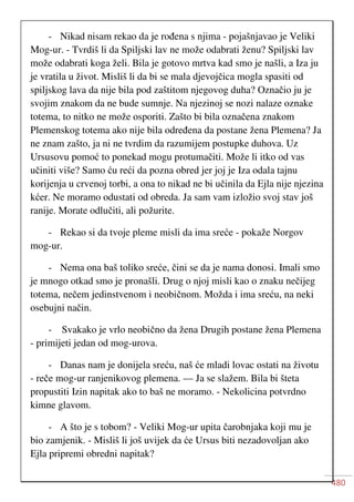480
- Nikad nisam rekao da je rođena s njima - pojašnjavao je Veliki
Mog-ur. - Tvrdiš li da Spiljski lav ne može odabrati ženu? Spiljski lav
može odabrati koga želi. Bila je gotovo mrtva kad smo je našli, a Iza ju
je vratila u život. Misliš li da bi se mala djevojčica mogla spasiti od
spiljskog lava da nije bila pod zaštitom njegovog duha? Označio ju je
svojim znakom da ne bude sumnje. Na njezinoj se nozi nalaze oznake
totema, to nitko ne može osporiti. Zašto bi bila označena znakom
Plemenskog totema ako nije bila određena da postane žena Plemena? Ja
ne znam zašto, ja ni ne tvrdim da razumijem postupke duhova. Uz
Ursusovu pomoć to ponekad mogu protumačiti. Može li itko od vas
učiniti više? Samo ću reći da pozna obred jer joj je Iza odala tajnu
korijenja u crvenoj torbi, a ona to nikad ne bi učinila da Ejla nije njezina
kćer. Ne moramo odustati od obreda. Ja sam vam izložio svoj stav još
ranije. Morate odlučiti, ali požurite.
- Rekao si da tvoje pleme misli da ima sreće - pokaže Norgov
mog-ur.
- Nema ona baš toliko sreće, čini se da je nama donosi. Imali smo
je mnogo otkad smo je pronašli. Drug o njoj misli kao o znaku nečijeg
totema, nečem jedinstvenom i neobičnom. Možda i ima sreću, na neki
osebujni način.
- Svakako je vrlo neobično da žena Drugih postane žena Plemena
- primijeti jedan od mog-urova.
- Danas nam je donijela sreću, naš će mladi lovac ostati na životu
- reče mog-ur ranjenikovog plemena. — Ja se slažem. Bila bi šteta
propustiti Izin napitak ako to baš ne moramo. - Nekolicina potvrdno
kimne glavom.
- A što je s tobom? - Veliki Mog-ur upita čarobnjaka koji mu je
bio zamjenik. - Misliš li još uvijek da će Ursus biti nezadovoljan ako
Ejla pripremi obredni napitak?
 