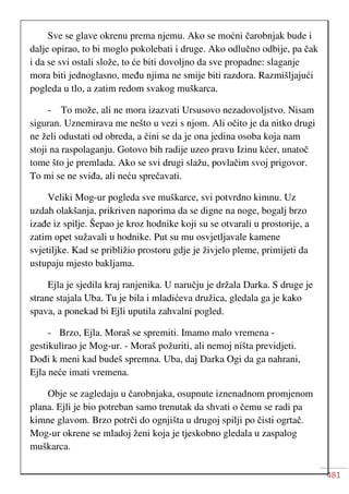 481
Sve se glave okrenu prema njemu. Ako se moćni čarobnjak bude i
dalje opirao, to bi moglo pokolebati i druge. Ako odlučno odbije, pa čak
i da se svi ostali slože, to će biti dovoljno da sve propadne: slaganje
mora biti jednoglasno, među njima ne smije biti razdora. Razmišljajući
pogleda u tlo, a zatim redom svakog muškarca.
- To može, ali ne mora izazvati Ursusovo nezadovoljstvo. Nisam
siguran. Uznemirava me nešto u vezi s njom. Ali očito je da nitko drugi
ne želi odustati od obreda, a čini se da je ona jedina osoba koja nam
stoji na raspolaganju. Gotovo bih radije uzeo pravu Izinu kćer, unatoč
tome što je premlada. Ako se svi drugi slažu, povlačim svoj prigovor.
To mi se ne sviđa, ali neću sprečavati.
Veliki Mog-ur pogleda sve muškarce, svi potvrdno kimnu. Uz
uzdah olakšanja, prikriven naporima da se digne na noge, bogalj brzo
izađe iz spilje. Šepao je kroz hodnike koji su se otvarali u prostorije, a
zatim opet sužavali u hodnike. Put su mu osvjetljavale kamene
svjetiljke. Kad se približio prostoru gdje je živjelo pleme, primijeti da
ustupaju mjesto bakljama.
Ejla je sjedila kraj ranjenika. U naručju je držala Darka. S druge je
strane stajala Uba. Tu je bila i mladićeva družica, gledala ga je kako
spava, a ponekad bi Ejli uputila zahvalni pogled.
- Brzo, Ejla. Moraš se spremiti. Imamo malo vremena -
gestikulirao je Mog-ur. - Moraš požuriti, ali nemoj ništa previdjeti.
Dođi k meni kad budeš spremna. Uba, daj Darka Ogi da ga nahrani,
Ejla neće imati vremena.
Obje se zagledaju u čarobnjaka, osupnute iznenadnom promjenom
plana. Ejli je bio potreban samo trenutak da shvati o čemu se radi pa
kimne glavom. Brzo potrči do ognjišta u drugoj spilji po čisti ogrtač.
Mog-ur okrene se mladoj ženi koja je tjeskobno gledala u zaspalog
muškarca.
 