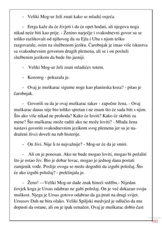482
- Veliki Mog-ur želi znati kako se mladić osjeća.
- Errga kaže da će živjeti i da će opet hodati, ali njegova noga
nikad neće biti kao prije. - Ženino narječje i svakodnevni govor su se
toliko razlikovali od njihovog da su Ejla i Uba s njom teško
razgovarale, osim na službenom jeziku. Čarobnjak je imao više iskustva
sa svakodnevnim govorom drugih plemena, ali se i on posluži
službenim jezikom da bude što jasniji.
- Veliki Mog-ur želi znati mladićev totem.
- Kozorog - pokazala je.
- Ovaj je muškarac sigurne noge kao planinska koza? - pitao je
čarobnjak.
- Govorili su da je ovaj muškarac takav - započne žena. - Ovaj
muškarac danas nije bio toliko spretan i ne znam što će sada biti s njim.
Što ako više nikad ne prohoda? Kako će loviti? Kako će skrbiti za
mene? Što muškarac može raditi ako ne može loviti? - Mlada žena
nastavi govoriti svakodnevnim jezikom svog plemena jer su je na-
draženi živci doveli na rub histerije.
- On živi. Nije li to najvažnije? - Mog-ur će da je smiri.
- Ali on je ponosan. Ako ne bude mogao loviti, mogao bi požaliti
što je ostao živ. Bio je dobar lovac, mogao je jednog dana postati
zamjenik vođe. Poslije ovoga se može dogoditi da izgubi položaj. Što
će ako izgubi položaj? - preklinjala je.
- Ženo! —Veliki Mog-ur dade znak hineći srdžbu.- Nijedan
čovjek koga je Ursus odabrao ne gubi položaj. On je već dokazao svoju
muškost. Njega je Ursus gotovo odabrao da ga prati na drugi svijet.
Ursusov Duh ne bira olako. Veliki Spiljski medvjed je odlučio da mu
dopusti da ostane, ali on je ipak označen. Ovaj je muškarac dobio čast
 