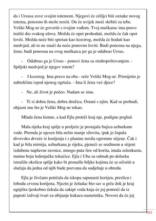 483
da i Ursusa zove svojim totemom. Njegovi će ožiljci biti oznake novog
totema, ponosno ih može nositi. On će uvijek moći skrbiti za tebe.
Veliki Mog-ur će govoriti s tvojim vođom. Tvoj muškarac ima pravo
tražiti dio svakog ulova. Možda će opet prohodati, možda će čak opet
loviti. Možda neće biti spretan kao kozorog, možda će hodati kao
medvjed, ali to ne znači da neće ponovno loviti. Budi ponosna na njega,
ženo, budi ponosna na svog muškarca jer ga je odabrao Ursus.
- Odabrao ga je Ursus - ponovi žena sa strahopoštovanjem. -
Spiljski medvjed je njegov totem?
- I kozorog. Ima pravo na oba - reče Veliki Mog-ur. Primijetio je
nabreklinu ispod njenog ogrtača. - Ima li žena već djece?
- Ne, ali život je počeo. Nadam se sinu.
- Ti si dobra žena, dobra družica. Ostani s njim. Kad se probudi,
objasni mu što je Veliki Mog-ur rekao.
Mlada žena kimne, a kad Ejla protrči kraj nje, podigne pogled.
Mala rijeka kraj spilje u proljeće je postajala bujica uzburkane
vode. Premda je ujesen bila nešto manje silovita, ipak je čupala
divovsko drveće iz korijenja i s planine nosila ogromne stijene. Čak i
kad je bila mirnija, uzburkana je rijeka, pjeneći se sredinom u stijeni
izdubene naplavne ravnice, mnogo puta šire od korita, imala zelenkastu,
mutnu boju ledenjačke tekućice. Ejla i Uba su odmah po dolasku
istražile okolicu spilje kako bi pronašle biljke kojima će se očistiti u
slučaju da jedna od njih bude pozvana da sudjeluje u obredu.
Ejla je živčano potrčala da iskopa sapunasti korijen, preslicu i
lobodu crvena korijena. Njezin je želudac bio sav u grču dok je kraj
ognjišta tjeskobno čekala da zakipi voda koja će joj pomoći da iz
paprati izdvoji tvari za ubijanje kukaca-nametnika. Novost da će joj
 