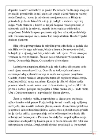 484
dopustiti da obavi obred brzo se proširi Plemenom. To što su je mog-uri
prihvatili, promijenilo je mišljenje svih ostalih o ženi Plemena rođenoj
medu Drugima, i njena je vrijednost razmjerno porasla. Bila je to
potvrda da je doista Izina kći, a to ju je podiglo u vidaricu najvišeg
ranga. Vođa plemena u kojem su živjeli Zaugovi rođaci ponovno je
razmotrio da li da je prihvati, premda je prije glatko odbio takvu
mogućnost. Možda Zaugova preporuka nije bez važnosti, možda bi je
neki muškarac mogao uzeti, makar kao drugu družicu. Bila bi vrijedan
dodatak plemenu.
Ejla je bila prezaposlena da primijeti primjedbe koje su padale oko
nje. Bila je više nego zabrinuta, bila je užasnuta. Ne mogu to učiniti,
bubnjalo je u njenoj glavi dok je trčala do male rijeke. Nema dovoljno
vremena da sve pripremim. Što ako nešto zaboravim? Osramotit ću
Kreba. Osramotitću Bruna. Osramotit ću cijelo pleme.
Ledenjacima napajana rijeka bila je vrlo hladna, ali studena voda
smiri njene uznemirene živce. Opustila se kad je sjela na kamen
razmrsujući dugu plavu kosu koja se sušila na laganom povjetarcu.
Gledala je kako ružičasti vrh planine tamni do zagasitoljubičaste boje,
odražavajući sjaj sunca na zalazu. Kosa joj je bila još vlažna kad je
ponovno stavila amulet oko vrata i ovila se čistim ogrtačem. Složivši
pribor u nabore, podigne drugi ogrtač i potrči prema spilji. Prođe mimo
Ube s Darkom u naručju i u prolazu joj kimne glavom.
Žene su mahnito radile, a neposlušna su djeca samo otežavala
njihov ionako težak posao. Podjario ih je krvavi ritual klanja spiljskog
medvjeda, nisu navikla da budu gladna, a miris ukusne hrane potaknuo
je apetite i učinio ih razdražljivima. Zaposlenost njihovih majki pružila
im je rijetku priliku da se ponašaju nešto lošije nego što je inače bilo
uobičajeno i dozvoljeno u Plemenu. Neki dječaci su pokupili remenje
odrezano s medvjedovog kaveza, pa su ih nosili omotane oko ruku kao
neke počasne oznake. Drugi, sporiji dječaci pokušavali su im oduzeti
 