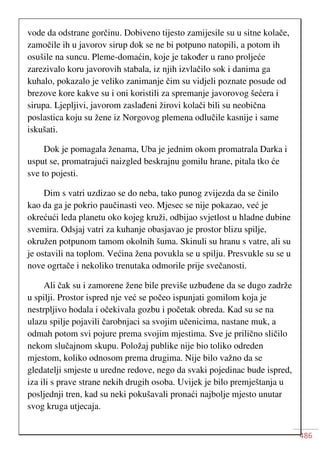 486
vode da odstrane gorčinu. Dobiveno tijesto zamijesile su u sitne kolače,
zamočile ih u javorov sirup dok se ne bi potpuno natopili, a potom ih
osušile na suncu. Pleme-domaćin, koje je također u rano proljeće
zarezivalo koru javorovih stabala, iz njih izvlačilo sok i danima ga
kuhalo, pokazalo je veliko zanimanje čim su vidjeli poznate posude od
brezove kore kakve su i oni koristili za spremanje javorovog šećera i
sirupa. Ljepljivi, javorom zaslađeni žirovi kolači bili su neobična
poslastica koju su žene iz Norgovog plemena odlučile kasnije i same
iskušati.
Dok je pomagala ženama, Uba je jednim okom promatrala Darka i
usput se, promatrajući naizgled beskrajnu gomilu hrane, pitala tko će
sve to pojesti.
Dim s vatri uzdizao se do neba, tako punog zvijezda da se činilo
kao da ga je pokrio paučinasti veo. Mjesec se nije pokazao, već je
okrećući leda planetu oko kojeg kruži, odbijao svjetlost u hladne dubine
svemira. Odsjaj vatri za kuhanje obasjavao je prostor blizu spilje,
okružen potpunom tamom okolnih šuma. Skinuli su hranu s vatre, ali su
je ostavili na toplom. Većina žena povukla se u spilju. Presvukle su se u
nove ogrtače i nekoliko trenutaka odmorile prije svečanosti.
Ali čak su i zamorene žene bile previše uzbuđene da se dugo zadrže
u spilji. Prostor ispred nje već se počeo ispunjati gomilom koja je
nestrpljivo hodala i očekivala gozbu i početak obreda. Kad su se na
ulazu spilje pojavili čarobnjaci sa svojim učenicima, nastane muk, a
odmah potom svi pojure prema svojim mjestima. Sve je prilično sličilo
nekom slučajnom skupu. Položaj publike nije bio toliko odreden
mjestom, koliko odnosom prema drugima. Nije bilo važno da se
gledatelji smjeste u uredne redove, nego da svaki pojedinac bude ispred,
iza ili s prave strane nekih drugih osoba. Uvijek je bilo premještanja u
posljednji tren, kad su neki pokušavali pronaći najbolje mjesto unutar
svog kruga utjecaja.
 