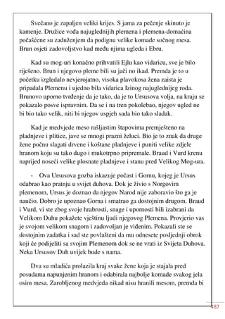 487
Svečano je zapaljen veliki krijes. S jama za pečenje skinuto je
kamenje. Družice vođa najuglednijih plemena i plemena-domaćina
počašćene su zaduženjem da podignu velike komade sočnog mesa.
Brun osjeti zadovoljstvo kad među njima ugleda i Ebru.
Kad su mog-uri konačno prihvatili Ejlu kao vidaricu, sve je bilo
riješeno. Brun i njegovo pleme bili su jači no ikad. Premda je to u
početku izgledalo nevjerojatno, visoka plavokosa žena zaista je
pripadala Plemenu i ujedno bila vidarica Izinog najuglednijeg roda.
Brunovo uporno tvrđenje da je tako, da je to Ursusova volja, na kraju se
pokazalo posve ispravnim. Da se i na tren pokolebao, njegov ugled ne
bi bio tako velik, niti bi njegov uspjeh sada bio tako sladak.
Kad je medvjede meso rašljastim štapovima premješteno na
pladnjeve i plitice, jave se mnogi prazni želuci. Bio je to znak da druge
žene počnu slagati drvene i koštane pladnjeve i puniti velike zdjele
hranom koju su tako dugo i mukotrpno pripremale. Braud i Vurd krenu
naprijed noseći velike plosnate pladnjeve i stanu pred Velikog Mog-ura.
- Ova Ursusova gozba iskazuje počast i Gornu, kojeg je Ursus
odabrao kao pratnju u svijet duhova. Dok je živio s Norgovim
plemenom, Ursus je doznao da njegov Narod nije zaboravio što ga je
naučio. Dobro je upoznao Gorna i smatrao ga dostojnim drugom. Braud
i Vurd, vi ste zbog svoje hrabrosti, snage i upornosti bili izabrani da
Velikom Duhu pokažete vještinu ljudi njegovog Plemena. Provjerio vas
je svojom velikom snagom i zadovoljan je viđenim. Pokazali ste se
dostojnim zadatka i sad ste povlašteni da mu odnesete posljednji obrok
koji će podijeliti sa svojim Plemenom dok se ne vrati iz Svijeta Duhova.
Neka Ursusov Duh uvijek bude s nama.
Dva su mladića prolazila kraj svake žene koja je stajala pred
posudama napunjenim hranom i odabirala najbolje komade svakog jela
osim mesa. Zarobljenog medvjeda nikad nisu hranili mesom, premda bi
 