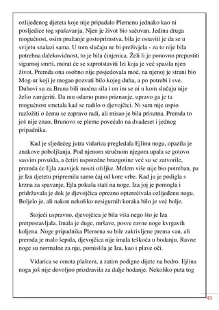 49
ozlijeđenog djeteta koje nije pripadalo Plemenu jednako kao ni
posljedice tog spašavanja. Njen je život bio sačuvan. Jedina druga
mogućnost, osim pružanje gostoprimstva, bila je ostaviti je da se u
svijetu snalazi sama. U tom slučaju ne bi preživjela - za to nije bila
potrebna dalekovidnost, to je bila činjenica. Želi li je ponovno prepustiti
sigurnoj smrti, morat će se suprotstaviti Izi koja je već spasila njen
život. Premda ona osobno nije posjedovala moć, na njenoj je strani bio
Mog-ur koji je mogao pozvati bilo kojeg duha, a po potrebi i sve.
Duhovi su za Bruna bili moćna sila i on im se ni u kom slučaju nije
želio zamjeriti. Da mu odamo puno priznanje, upravo ga je ta
mogućnost smetala kad se radilo o djevojčici. Ni sam nije uspio
razložiti o čemu se zapravo radi, ali misao je bila prisutna. Premda to
još nije znao, Brunovo se pleme povećalo na dvadeset i jednog
pripadnika.
Kad je sljedećeg jutra vidarica pregledala Ejlinu nogu, opazila je
znakove poboljšanja. Pod njenom stručnom njegom upala se gotovo
sasvim povukla, a četiri usporedne brazgotine već su se zatvorile,
premda će Ejla zauvijek nositi ožiljke. Melem više nije bio potreban, pa
je Iza djetetu pripremila samo čaj od kore vrbe. Kad ju je podigla s
krzna za spavanje, Ejla pokuša stati na noge. Iza joj je pomogla i
pridržavala je dok je djevojčica oprezno opterećivala ozlijeđenu nogu.
Boljelo je, ali nakon nekoliko nesigurnih koraka bilo je već bolje.
Stojeći uspravno, djevojčica je bila viša nego što je Iza
pretpostavljala. Imala je duge, mršave, posve ravne noge kvrgavih
koljena. Noge pripadnika Plemena su bile zakrivljene prema van, ali
premda je malo šepala, djevojčica nije imala teškoća u hodanju. Ravne
noge su normalne za nju, pomislila je Iza, kao i plave oči.
Vidarica se omota plaštem, a zatim podigne dijete na bedro. Ejlina
noga još nije dovoljno prizdravila za dulje hodanje. Nekoliko puta tog
 