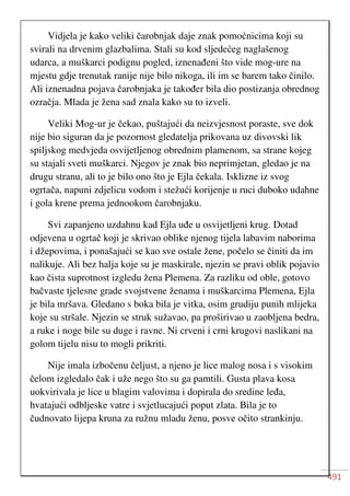 491
Vidjela je kako veliki čarobnjak daje znak pomoćnicima koji su
svirali na drvenim glazbalima. Stali su kod sljedećeg naglašenog
udarca, a muškarci podignu pogled, iznenađeni što vide mog-ure na
mjestu gdje trenutak ranije nije bilo nikoga, ili im se barem tako činilo.
Ali iznenadna pojava čarobnjaka je također bila dio postizanja obrednog
ozračja. Mlada je žena sad znala kako su to izveli.
Veliki Mog-ur je čekao, puštajući da neizvjesnost poraste, sve dok
nije bio siguran da je pozornost gledatelja prikovana uz divovski lik
spiljskog medvjeda osvijetljenog obrednim plamenom, sa strane kojeg
su stajali sveti muškarci. Njegov je znak bio neprimjetan, gledao je na
drugu stranu, ali to je bilo ono što je Ejla čekala. Isklizne iz svog
ogrtača, napuni zdjelicu vodom i stežući korijenje u ruci duboko udahne
i gola krene prema jednookom čarobnjaku.
Svi zapanjeno uzdahnu kad Ejla uđe u osvijetljeni krug. Dotad
odjevena u ogrtač koji je skrivao oblike njenog tijela labavim naborima
i džepovima, i ponašajući se kao sve ostale žene, počelo se činiti da im
nalikuje. Ali bez halja koje su je maskirale, njezin se pravi oblik pojavio
kao čista suprotnost izgledu žena Plemena. Za razliku od oble, gotovo
bačvaste tjelesne grade svojstvene ženama i muškarcima Plemena, Ejla
je bila mršava. Gledano s boka bila je vitka, osim grudiju punih mlijeka
koje su stršale. Njezin se struk sužavao, pa proširivao u zaobljena bedra,
a ruke i noge bile su duge i ravne. Ni crveni i crni krugovi naslikani na
golom tijelu nisu to mogli prikriti.
Nije imala izbočenu čeljust, a njeno je lice malog nosa i s visokim
čelom izgledalo čak i uže nego što su ga pamtili. Gusta plava kosa
uokvirivala je lice u blagim valovima i dopirala do sredine leđa,
hvatajući odbljeske vatre i svjetlucajući poput zlata. Bila je to
čudnovato lijepa kruna za ružnu mladu ženu, posve očito strankinju.
 