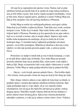 492
Ali najviše je zaprepaštavala njezina visina. Naime, kad se prije
užurbano kretala povijenih leđa ili je sjedila do nogu nekog muškarca,
nisu je bili toliko svjesni. Sad, kad je stajala nasuprot čarobnjaku, visina
je bila očita. Kad je sagnula glavu, gledala je u tjeme Velikog Mog-ura.
Ejla je bila zamjetno viša od najvišeg muškarca u Plemenu.
Veliki Mog-ur načini niz uobičajenih pokreta zazivajući zaštitu
Duha koji je još lebdio u njihovoj blizini. Tada Ejla stavi tvrde, osušene
korijene u usta. Teško ih je žvakala. Nije imala široke zube i snažne
čeljusti ljudi iz Plemena. Premda ju je Iza upozorila da ne guta sokove
koji su se stvarali u ustima, nije to mogla izbjeći. Zapravo nije znala
koliko treba korijenima da omekšaju, ali joj se činilo da ih žvače
beskrajno dugo. U trenutku kad je ispljunula posljednji sažvakani
grumen, već je bila omamljena. Miješala je tekućinu u drevnoj svetoj
zdjelici sve dok nije postala prozirna poput vode, a zatim je preda
Guvu.
Pomoćnici su strpljivo čekali dok je ona žvakala korijenje, a svaki
je od njih držao zdjelu čaja od bunike. Guv doda Mog-uru posudu
prozirne tekućine koju mu je predala Ejla, zatim uzme svoju zdjelu i
dade je Ejli. Drugi su pomoćnici dali svoje zdjele vidaricama iz svojih
plemena. Veliki Mog-ur ispije gutljaj tekućine koju je pripravila Ejla.
- Jaka je - sveti čovjek oprezno pokaže Guvu. - Pazi koliko daješ.
- Guv kimne, uzme posudu i krene do mog-ura koji je bio drugi po redu.
Ejla i druge vidarice odnesu svoje zdjele do žena koje su čekale, te
podijele njima i starijim djevojkama određenu količinu tekućine. Ejla
ispije posljednje kapi iz svoje zdjele, ali je već osjećala čudnu
omamljenost, kao da joj je dio tijela bio odvojen pa je gleda s nekog
drugog mjesta. Nekoliko starijih vidarica dohvati drvene bubnjeve i
počne udarati ritam ženskog plesa. Ejla je kao očarana promatrala
udaraljke u pokretu, a svaki joj je udarac zvučao točno i čisto. Vidarica
 