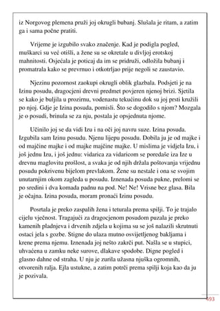 493
iz Norgovog plemena pruži joj okrugli bubanj. Slušala je ritam, a zatim
ga i sama počne pratiti.
Vrijeme je izgubilo svako značenje. Kad je podigla pogled,
muškarci su već otišli, a žene su se okretale u divljoj erotskoj
mahnitosti. Osjećala je poticaj da im se pridruži, odložila bubanj i
promatrala kako se prevrnuo i otkotrljao prije negoli se zaustavio.
Njezinu pozornost zaokupi okrugli oblik glazbala. Podsjeti je na
Izinu posudu, dragocjeni drevni predmet povjeren njenoj brizi. Sjetila
se kako je buljila u prozirnu, vodenastu tekućinu dok su joj prsti kružili
po njoj. Gdje je Izina posuda, pomisli. Što se dogodilo s njom? Mozgala
je o posudi, brinula se za nju, postala je opsjednuta njome.
Učinilo joj se da vidi Izu i na oči joj navru suze. Izina posuda.
Izgubila sam Izinu posudu. Njenu lijepu posudu. Dobila ju je od majke i
od majčine majke i od majke majčine majke. U mislima je vidjela Izu, i
još jednu Izu, i još jednu: vidarica za vidaricom se poredaše iza Ize u
drevnu maglovitu prošlost, a svaka je od njih držala poštovanja vrijednu
posudu pokrivenu bijelom prevlakom. Žene su nestale i ona se svojim
unutarnjim okom zagleda u posudu. Iznenada posuda pukne, prelomi se
po sredini i dva komada padnu na pod. Ne! Ne! Vrisne bez glasa. Bila
je očajna. Izina posuda, moram pronaći Izinu posudu.
Posrtala je preko zaspalih žena i teturala prema spilji. To je trajalo
cijelu vječnost. Tragajući za dragocjenom posudom puzala je preko
kamenih pladnjeva i drvenih zdjela u kojima su se još nalazili skrutnuti
ostaci jela s gozbe. Stigne do ulaza mutno osvijetljenog bakljama i
krene prema njemu. Iznenada joj nešto zakrči put. Našla se u stupici,
uhvaćena u zamku neke surove, dlakave spodobe. Digne pogled i
glasno dahne od straha. U nju je zurila užasna njuška ogromnih,
otvorenih ralja. Ejla ustukne, a zatim potrči prema spilji koja kao da ju
je pozivala.
 