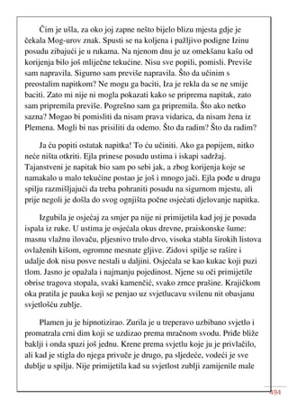 494
Čim je ušla, za oko joj zapne nešto bijelo blizu mjesta gdje je
čekala Mog-urov znak. Spusti se na koljena i pažljivo podigne Izinu
posudu zibajući je u rukama. Na njenom dnu je uz omekšanu kašu od
korijenja bilo još mliječne tekućine. Nisu sve popili, pomisli. Previše
sam napravila. Sigurno sam previše napravila. Što da učinim s
preostalim napitkom? Ne mogu ga baciti, Iza je rekla da se ne smije
baciti. Zato mi nije ni mogla pokazati kako se priprema napitak, zato
sam pripremila previše. Pogrešno sam ga pripremila. Što ako netko
sazna? Mogao bi pomisliti da nisam prava vidarica, da nisam žena iz
Plemena. Mogli bi nas prisiliti da odemo. Što da radim? Što da radim?
Ja ću popiti ostatak napitka! To ću učiniti. Ako ga popijem, nitko
neće ništa otkriti. Ejla prinese posudu ustima i iskapi sadržaj.
Tajanstveni je napitak bio sam po sebi jak, a zbog korijenja koje se
namakalo u malo tekućine postao je još i mnogo jači. Ejla pođe u drugu
spilju razmišljajući da treba pohraniti posudu na sigurnom mjestu, ali
prije negoli je došla do svog ognjišta počne osjećati djelovanje napitka.
Izgubila je osjećaj za smjer pa nije ni primijetila kad joj je posuda
ispala iz ruke. U ustima je osjećala okus drevne, praiskonske šume:
masnu vlažnu ilovaču, pljesnivo trulo drvo, visoka stabla širokih listova
ovlaženih kišom, ogromne mesnate gljive. Zidovi spilje se rašire i
udalje dok nisu posve nestali u daljini. Osjećala se kao kukac koji puzi
tlom. Jasno je opažala i najmanju pojedinost. Njene su oči primijetile
obrise tragova stopala, svaki kamenčić, svako zrnce prašine. Krajičkom
oka pratila je pauka koji se penjao uz svjetlucavu svilenu nit obasjanu
svjetlošću zublje.
Plamen ju je hipnotizirao. Zurila je u treperavo uzbibano svjetlo i
promatrala crni dim koji se uzdizao prema mračnom svodu. Priđe bliže
baklji i onda spazi još jednu. Krene prema svjetlu koje ju je privlačilo,
ali kad je stigla do njega privuče je drugo, pa sljedeće, vodeći je sve
dublje u spilju. Nije primijetila kad su svjetlost zublji zamijenile male
 