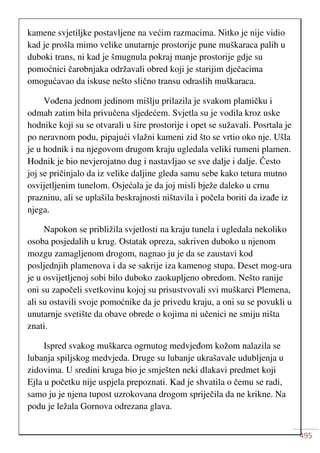 495
kamene svjetiljke postavljene na većim razmacima. Nitko je nije vidio
kad je prošla mimo velike unutarnje prostorije pune muškaraca palih u
duboki trans, ni kad je šmugnula pokraj manje prostorije gdje su
pomoćnici čarobnjaka održavali obred koji je starijim dječacima
omogućavao da iskuse nešto slično transu odraslih muškaraca.
Vođena jednom jedinom mišlju prilazila je svakom plamičku i
odmah zatim bila privučena sljedećem. Svjetla su je vodila kroz uske
hodnike koji su se otvarali u šire prostorije i opet se sužavali. Posrtala je
po neravnom podu, pipajući vlažni kameni zid što se vrtio oko nje. Ušla
je u hodnik i na njegovom drugom kraju ugledala veliki rumeni plamen.
Hodnik je bio nevjerojatno dug i nastavljao se sve dalje i dalje. Često
joj se pričinjalo da iz velike daljine gleda samu sebe kako tetura mutno
osvijetljenim tunelom. Osjećala je da joj misli bježe daleko u crnu
prazninu, ali se uplašila beskrajnosti ništavila i počela boriti da izađe iz
njega.
Napokon se približila svjetlosti na kraju tunela i ugledala nekoliko
osoba posjedalih u krug. Ostatak opreza, sakriven duboko u njenom
mozgu zamagljenom drogom, nagnao ju je da se zaustavi kod
posljednjih plamenova i da se sakrije iza kamenog stupa. Deset mog-ura
je u osvijetljenoj sobi bilo duboko zaokupljeno obredom. Nešto ranije
oni su započeli svetkovinu kojoj su prisustvovali svi muškarci Plemena,
ali su ostavili svoje pomoćnike da je privedu kraju, a oni su se povukli u
unutarnje svetište da obave obrede o kojima ni učenici ne smiju ništa
znati.
Ispred svakog muškarca ogrnutog medvjeđom kožom nalazila se
lubanja spiljskog medvjeda. Druge su lubanje ukrašavale udubljenja u
zidovima. U sredini kruga bio je smješten neki dlakavi predmet koji
Ejla u početku nije uspjela prepoznati. Kad je shvatila o čemu se radi,
samo ju je njena tupost uzrokovana drogom spriječila da ne krikne. Na
podu je ležala Gornova odrezana glava.
 