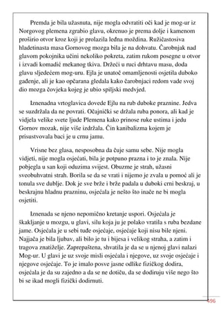 496
Premda je bila užasnuta, nije mogla odvratiti oči kad je mog-ur iz
Norgovog plemena zgrabio glavu, okrenuo je prema dolje i kamenom
proširio otvor kroz koji je prolazila leđna moždina. Ružičastosiva
hladetinasta masa Gornovog mozga bila je na dohvatu. Čarobnjak nad
glavom pokojnika učini nekoliko pokreta, zatim rukom posegne u otvor
i izvadi komadić mekanog tkiva. Držeći u ruci drhtavu masu, doda
glavu sljedećem mog-uru. Ejla je unatoč omamljenosti osjetila duboko
gađenje, ali je kao opčarana gledala kako čarobnjaci redom vade svoj
dio mozga čovjeka kojeg je ubio spiljski medvjed.
Iznenadna vrtoglavica dovede Ejlu na rub duboke praznine. Jedva
se suzdržala da ne povrati. Očajnički se držala ruba ponora, ali kad je
vidjela velike svete ljude Plemena kako prinose ruke ustima i jedu
Gornov mozak, nije više izdržala. Čin kanibalizma kojem je
prisustvovala baci je u crnu jamu.
Vrisne bez glasa, nesposobna da čuje samu sebe. Nije mogla
vidjeti, nije mogla osjećati, bila je potpuno prazna i to je znala. Nije
pobjegla u san koji oduzima svijest. Obuzme je strah, užasni
sveobuhvatni strah. Borila se da se vrati i nijemo je zvala u pomoć ali je
tonula sve dublje. Dok je sve brže i brže padala u duboki crni beskraj, u
beskrajnu hladnu prazninu, osjećala je nešto što inače ne bi mogla
osjetiti.
Iznenada se njeno nepomično kretanje uspori. Osjećala je
škakljanje u mozgu, u glavi, silu koja ju je polako vratila s ruba bezdane
jame. Osjećala je u sebi tuđe osjećaje, osjećaje koji nisu bile njeni.
Najjača je bila ljubav, ali bilo je tu i bijesa i velikog straha, a zatim i
tragova znatiželje. Zaprepaštena, shvatila je da se u njenoj glavi nalazi
Mog-ur. U glavi je uz svoje misli osjećala i njegove, uz svoje osjećaje i
njegove osjećaje. To je imalo posve jasne odlike fizičkog dodira,
osjećala je da su zajedno a da se ne dotiču, da se dodiruju više nego što
bi se ikad mogli fizički dodirnuti.
 