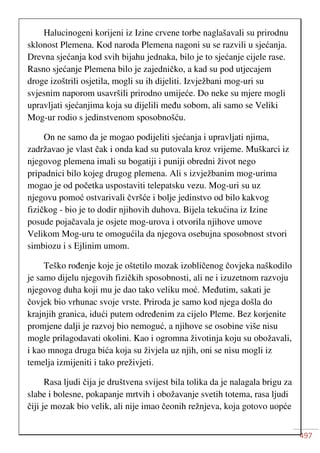 497
Halucinogeni korijeni iz Izine crvene torbe naglašavali su prirodnu
sklonost Plemena. Kod naroda Plemena nagoni su se razvili u sjećanja.
Drevna sjećanja kod svih bijahu jednaka, bilo je to sjećanje cijele rase.
Rasno sjećanje Plemena bilo je zajedničko, a kad su pod utjecajem
droge izoštrili osjetila, mogli su ih dijeliti. Izvježbani mog-uri su
svjesnim naporom usavršili prirodno umijeće. Do neke su mjere mogli
upravljati sjećanjima koja su dijelili među sobom, ali samo se Veliki
Mog-ur rodio s jedinstvenom sposobnošću.
On ne samo da je mogao podijeliti sjećanja i upravljati njima,
zadržavao je vlast čak i onda kad su putovala kroz vrijeme. Muškarci iz
njegovog plemena imali su bogatiji i puniji obredni život nego
pripadnici bilo kojeg drugog plemena. Ali s izvježbanim mog-urima
mogao je od početka uspostaviti telepatsku vezu. Mog-uri su uz
njegovu pomoć ostvarivali čvršće i bolje jedinstvo od bilo kakvog
fizičkog - bio je to dodir njihovih duhova. Bijela tekućina iz Izine
posude pojačavala je osjete mog-urova i otvorila njihove umove
Velikom Mog-uru te omogućila da njegova osebujna sposobnost stvori
simbiozu i s Ejlinim umom.
Teško rođenje koje je oštetilo mozak izobličenog čovjeka naškodilo
je samo dijelu njegovih fizičkih sposobnosti, ali ne i izuzetnom razvoju
njegovog duha koji mu je dao tako veliku moć. Međutim, sakati je
čovjek bio vrhunac svoje vrste. Priroda je samo kod njega došla do
krajnjih granica, idući putem određenim za cijelo Pleme. Bez korjenite
promjene dalji je razvoj bio nemoguć, a njihove se osobine više nisu
mogle prilagodavati okolini. Kao i ogromna životinja koju su obožavali,
i kao mnoga druga bića koja su živjela uz njih, oni se nisu mogli iz
temelja izmijeniti i tako preživjeti.
Rasa ljudi čija je društvena svijest bila tolika da je nalagala brigu za
slabe i bolesne, pokapanje mrtvih i obožavanje svetih totema, rasa ljudi
čiji je mozak bio velik, ali nije imao čeonih režnjeva, koja gotovo uopće
 