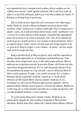 498
nije napredovala kroz stotinjak tisuća godina, bila je osuđena na istu
sudbinu kao mamut i veliki spiljski medvjed. Oni to još nisu znali, ali
njihovi su dani bili odbrojani, njihova je vrsta bila osuđena da izumre. S
Krebom su dostigli kraj svog razvoja.
Ejli se činilo da kroz njene žile teče osim njene i krv neke druge
osobe. Moćni je mozak velikog čarobnjaka istraživao njene čudne
moždane vijuge i pokušavao se uplesti među njih. Nije se mogao posve
spojiti s njom, ali je ipak pronašao slične kanale, tražio zaobilazne veze
i stvarao nove tamo gdje je to bilo moguće. Iznenada Ejla zapanjujuće
jasno shvati da ju je on vratio iz praznine. Još i više, da ne dopušta da
ostali mog-uri s kojima je bio u vezi saznaju za njenu prisutnost. Jedva
je osjećala njegov dodir s njima, ali njih same nije mogla osjetiti. I oni
su znali da je Mog-ur stupio u vezu s nekim - ili nečim - ali nisu mogli
znati da bi to mogla biti Ejla.
Kad je shvatila da ju je Mog-ur spasio i da je sad štiti, upoznala je
duboko obožavanje kojim su se čarobnjaci odali kanibalizmu. Nije
shvatila, niti je mogla znati, da je to bilo nešto poput pričesti. Zbor se
održavao da se plemena povežu, da postanu Pleme. Ali Pleme nije bilo
samo deset okupljenih plemena. Svi su znali da postoje plemena koja
žive predaleko da putuju na ovaj sastanak i ona su održavala Zborove
bliže svojim spiljama. Pa ipak, i oni su bili isti narod. Svi su ljudi iz
Plemena dijelili zajedničko nasljeđe i sjećali ga se. Svaki obred
obavljen na bilo kojem Zboru imao je jednako značenje za sve.
Čarobnjaci su vjerovali da Plemenu daju koristan doprinos. Sad su
upijali hrabrost mladića koji je putovao s Ursusovim duhom. Budući da
su bili mog-uri, te imali posebne sposobnosti u svojim mozgovima, bili
su kadri podijeliti hrabrost i svima ostalima.
To je bio razlog Mog-urove ljutnje i straha. Tradicija je od
pamtivijeka nalagala da samo muškarci sudjeluju u Plemenskim
obredima. Kad bi neka žena vidjela čak i običan obred održan u nekom
 