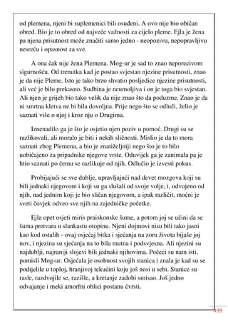 499
od plemena, njeni bi suplemenici bili osuđeni. A ovo nije bio običan
obred. Bio je to obred od najveće važnosti za cijelo pleme. Ejla je žena
pa njena prisutnost može značiti samo jedno - neopozivu, nepopravljivu
nesreću i opasnost za sve.
A ona čak nije žena Plemena. Mog-ur je sad to znao neporecivom
sigurnošću. Od trenutka kad je postao svjestan njezine prisutnosti, znao
je da nije Pleme. Isto je tako brzo shvatio posljedice njezine prisutnosti,
ali već je bilo prekasno. Sudbina je neumoljiva i on je toga bio svjestan.
Ali njen je grijeh bio tako velik da nije znao što da poduzme. Znao je da
ni smrtna kletva ne bi bila dovoljna. Prije nego što se odluči, želio je
saznati više o njoj i kroz nju o Drugima.
Iznenadilo ga je što je osjetio njen poziv u pomoć. Drugi su se
razlikovali, ali moralo je biti i nekih sličnosti. Mislio je da to mora
saznati zbog Plemena, a bio je znatiželjniji nego što je to bilo
uobičajeno za pripadnike njegove vrste. Oduvijek ga je zanimala pa je
htio saznati po čemu se razlikuje od njih. Odlučio je izvesti pokus.
Probijajući se sve dublje, upravljajući nad devet mozgova koji su
bili jednaki njegovom i koji su ga slušali od svoje volje, i, odvojeno od
njih, nad jednim koji je bio sličan njegovom, a ipak različit, moćni je
sveti čovjek odveo sve njih na zajedničke početke.
Ejla opet osjeti miris praiskonske šume, a potom joj se učini da se
šuma pretvara u slankastu otopinu. Njeni dojmovi nisu bili tako jasni
kao kod ostalih - ovaj osjećaj bitka i sjećanja na zoru života bijaše joj
nov, i njezina su sjećanja na to bila mutna i podsvjesna. Ali njezini su
najdublji, najraniji slojevi bili jednaki njihovima. Počeci su nam isti,
pomisli Mog-ur. Osjećala je osobnost svojih stanica i znala je kad su se
podijelile u toploj, hranjivoj tekućini koju još nosi u sebi. Stanice su
rasle, razdvojile se, razišle, a kretanje zadobi smisao. Još jedno
odvajanje i meki amorfni oblici postanu čvrsti.
 