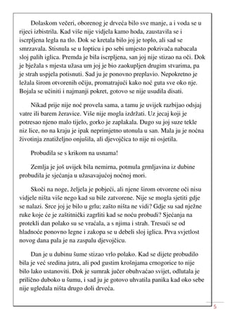 5
Dolaskom večeri, oborenog je drveća bilo sve manje, a i voda se u
rijeci izbistrila. Kad više nije vidjela kamo hoda, zaustavila se i
iscrpljena legla na tlo. Dok se kretala bilo joj je toplo, ali sad se
smrzavala. Stisnula se u lopticu i po sebi umjesto pokrivača nabacala
sloj palih iglica. Premda je bila iscrpljena, san joj nije stizao na oči. Dok
je bježala s mjesta užasa um joj je bio zaokupljen drugim stvarima, pa
je strah uspjela potisnuti. Sad ju je ponovno preplavio. Nepokretno je
ležala širom otvorenih očiju, promatrajući kako noć guta sve oko nje.
Bojala se učiniti i najmanji pokret, gotovo se nije usudila disati.
Nikad prije nije noć provela sama, a tamu je uvijek razbijao odsjaj
vatre ili barem žeravice. Više nije mogla izdržati. Uz jecaj koji je
potresao njeno malo tijelo, gorko je zaplakala. Dugo su joj suze tekle
niz lice, no na kraju je ipak neprimjetno utonula u san. Mala ju je noćna
životinja znatiželjno onjušila, ali djevojčica to nije ni osjetila.
Probudila se s krikom na usnama!
Zemlja je još uvijek bila nemirna, potmula grmljavina iz dubine
probudila je sjećanja u užasavajućoj noćnoj mori.
Skoči na noge, željela je pobjeći, ali njene širom otvorene oči nisu
vidjele ništa više nego kad su bile zatvorene. Nije se mogla sjetiti gdje
se nalazi. Srce joj je bilo u grlu; zašto ništa ne vidi? Gdje su sad nježne
ruke koje će je zaštitnički zagrliti kad se noću probudi? Sjećanja na
protekli dan polako su se vraćala, a s njima i strah. Tresući se od
hladnoće ponovno legne i zakopa se u debeli sloj iglica. Prva svjetlost
novog dana pala je na zaspalu djevojčicu.
Dan je u dubinu šume stizao vrlo polako. Kad se dijete probudilo
bila je već sredina jutra, ali pod gustim krošnjama crnogorice to nije
bilo lako ustanoviti. Dok je sumrak jučer obuhvaćao svijet, odlutala je
prilično duboko u šumu, i sad ju je gotovo uhvatila panika kad oko sebe
nije ugledala ništa drugo doli drveća.
 