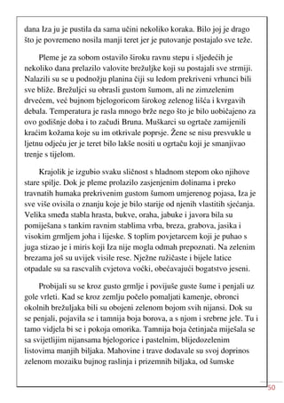 50
dana Iza ju je pustila da sama učini nekoliko koraka. Bilo joj je drago
što je povremeno nosila manji teret jer je putovanje postajalo sve teže.
Pleme je za sobom ostavilo široku ravnu stepu i sljedećih je
nekoliko dana prelazilo valovite brežuljke koji su postajali sve strmiji.
Nalazili su se u podnožju planina čiji su ledom prekriveni vrhunci bili
sve bliže. Brežuljci su obrasli gustom šumom, ali ne zimzelenim
drvećem, već bujnom bjelogoricom širokog zelenog lišća i kvrgavih
debala. Temperatura je rasla mnogo brže nego što je bilo uobičajeno za
ovo godišnje doba i to začudi Bruna. Muškarci su ogrtače zamijenili
kraćim kožama koje su im otkrivale poprsje. Žene se nisu presvukle u
ljetnu odjeću jer je teret bilo lakše nositi u ogrtaču koji je smanjivao
trenje s tijelom.
Krajolik je izgubio svaku sličnost s hladnom stepom oko njihove
stare spilje. Dok je pleme prolazilo zasjenjenim dolinama i preko
travnatih humaka prekrivenim gustom šumom umjerenog pojasa, Iza je
sve više ovisila o znanju koje je bilo starije od njenih vlastitih sjećanja.
Velika smeđa stabla hrasta, bukve, oraha, jabuke i javora bila su
pomiješana s tankim ravnim stablima vrba, breza, grabova, jasika i
visokim grmljem joha i lijeske. S toplim povjetarcem koji je puhao s
juga stizao je i miris koji Iza nije mogla odmah prepoznati. Na zelenim
brezama još su uvijek visile rese. Nježne ružičaste i bijele latice
otpadale su sa rascvalih cvjetova voćki, obećavajući bogatstvo jeseni.
Probijali su se kroz gusto grmlje i povijuše guste šume i penjali uz
gole vrleti. Kad se kroz zemlju počelo pomaljati kamenje, obronci
okolnih brežuljaka bili su obojeni zelenom bojom svih nijansi. Dok su
se penjali, pojavila se i tamnija boja borova, a s njom i srebrne jele. Tu i
tamo vidjela bi se i pokoja omorika. Tamnija boja četinjača miješala se
sa svijetlijim nijansama bjelogorice i pastelnim, blijedozelenim
listovima manjih biljaka. Mahovine i trave dodavale su svoj doprinos
zelenom mozaiku bujnog raslinja i prizemnih biljaka, od šumske
 