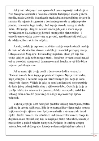 500
Još jedno odvajanje i ona spozna bol prve eksplozije zraka koji su
živa bića počela udisati u novom elementu. Odvajanje, masna glinena
zemlja, mlado zelenilo i sakrivanje pred zubatim čudovištima koja su ih
satirala. Odvajanje, i sigurnost u dosizanju grane da se prijeđe preko
ponora, iznenadna žega i suša, i žed koja je dovede natrag na obalu
mora. Odvajanje, i tragovi nestale veze izgubljene u moru koje je
povećalo njen lik, skinulo joj krzno i promijenilo njene obline - i
ostavilo tamo rođake da se vrate na prvotni, aerodinamičniji oblik, ali
da i dalje udišu zrak i sišu mlijeko.
A sada, hodala je uspravno na dvije stražnje noge koristeći prednje
da rade, oči da vide šire obzore, a dobila je i zametak prednjeg mozga.
Odvajala se od Mog-ura i kretala drugim putem, ali on još nije bio
toliko udaljen da je ne bi mogao pratiti. Prekinuo je vezu s ostalima, ali
oni su dovoljno napredovali da nastave sami. Ionako je već bilo blizu
vrijeme prekidanja veze.
Još su samo njih dvoje ostali u duhovnom dodiru - starac iz
Plemena i mlada žena koja je pripadala Drugima. Nije je više vodio,
nego je tragao, a ne samo da je on istraživao njen put, nego je i ona
istraživala njegov. Vidjela je kako se zemlja mijenja od vrele pustinje
do leda, jačeg od najoštrije zime u njihovom dobu. Osjetila je da je ta
zemlja daleko i u vremenu i u prostoru, daleko na zapadu, nedaleko
velikog mora nekoliko puta šireg od onoga koje okružuje njihov
poluotok.
Vidjela je spilju, dom nekog od predaka velikog čarobnjaka, pretka
koji mu je veoma nalikovao. Bila je to mutna slika viđena preko ponora
koji je razdvojio njihove rase. Spilja se nalazila u strmom zidu iznad
rijeke i široke ravnice. Na vrhu litice uzdizao se velik kamen. Bio je to
dugačak, malo plosnat stup koji se naginjao preko ruba litice, kao da je
zaustavljen u padu i zaleđen na mjestu. Potjecao je s nekog drugog
mjesta, bio je drukčije građe, lutao je nošen razbješnjelim vodama i
 