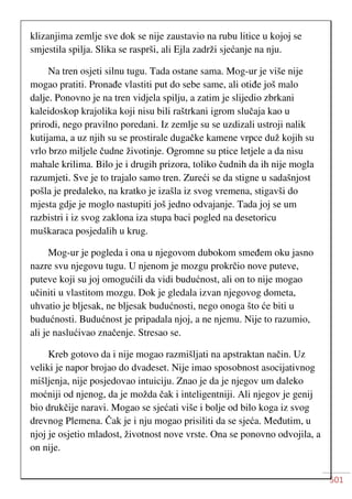 501
klizanjima zemlje sve dok se nije zaustavio na rubu litice u kojoj se
smjestila spilja. Slika se rasprši, ali Ejla zadrži sjećanje na nju.
Na tren osjeti silnu tugu. Tada ostane sama. Mog-ur je više nije
mogao pratiti. Pronađe vlastiti put do sebe same, ali otiđe još malo
dalje. Ponovno je na tren vidjela spilju, a zatim je slijedio zbrkani
kaleidoskop krajolika koji nisu bili raštrkani igrom slučaja kao u
prirodi, nego pravilno poredani. Iz zemlje su se uzdizali ustroji nalik
kutijama, a uz njih su se prostirale dugačke kamene vrpce duž kojih su
vrlo brzo miljele čudne životinje. Ogromne su ptice letjele a da nisu
mahale krilima. Bilo je i drugih prizora, toliko čudnih da ih nije mogla
razumjeti. Sve je to trajalo samo tren. Zureći se da stigne u sadašnjost
pošla je predaleko, na kratko je izašla iz svog vremena, stigavši do
mjesta gdje je moglo nastupiti još jedno odvajanje. Tada joj se um
razbistri i iz svog zaklona iza stupa baci pogled na desetoricu
muškaraca posjedalih u krug.
Mog-ur je pogleda i ona u njegovom dubokom smeđem oku jasno
nazre svu njegovu tugu. U njenom je mozgu prokrčio nove puteve,
puteve koji su joj omogućili da vidi budućnost, ali on to nije mogao
učiniti u vlastitom mozgu. Dok je gledala izvan njegovog dometa,
uhvatio je bljesak, ne bljesak budućnosti, nego onoga što će biti u
budućnosti. Budućnost je pripadala njoj, a ne njemu. Nije to razumio,
ali je naslućivao značenje. Stresao se.
Kreb gotovo da i nije mogao razmišljati na apstraktan način. Uz
veliki je napor brojao do dvadeset. Nije imao sposobnost asocijativnog
mišljenja, nije posjedovao intuiciju. Znao je da je njegov um daleko
moćniji od njenog, da je možda čak i inteligentniji. Ali njegov je genij
bio drukčije naravi. Mogao se sjećati više i bolje od bilo koga iz svog
drevnog Plemena. Čak je i nju mogao prisiliti da se sjeća. Međutim, u
njoj je osjetio mladost, životnost nove vrste. Ona se ponovno odvojila, a
on nije.
 