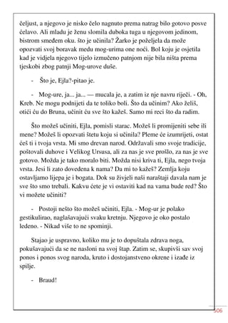 506
čeljust, a njegovo je nisko čelo nagnuto prema natrag bilo gotovo posve
ćelavo. Ali mladu je ženu slomila duboka tuga u njegovom jedinom,
bistrom smeđem oku. što je učinila? Žarko je poželjela da može
opozvati svoj boravak medu mog-urima one noći. Bol koju je osjetila
kad je vidjela njegovo tijelo izmučeno patnjom nije bila ništa prema
tjeskobi zbog patnji Mog-urove duše.
- Što je, Ejla?-pitao je.
- Mog-ure, ja... ja... — mucala je, a zatim iz nje navru riječi. - Oh,
Kreb. Ne mogu podnijeti da te toliko boli. Što da učinim? Ako želiš,
otići ću do Bruna, učinit ću sve što kažeš. Samo mi reci što da radim.
Što možeš učiniti, Ejla, pomisli starac. Možeš li promijeniti sebe ili
mene? Možeš li opozvati štetu koju si učinila? Pleme će izumrijeti, ostat
ćeš ti i tvoja vrsta. Mi smo drevan narod. Održavali smo svoje tradicije,
poštovali duhove i Velikog Ursusa, ali za nas je sve prošlo, za nas je sve
gotovo. Možda je tako moralo biti. Možda nisi kriva ti, Ejla, nego tvoja
vrsta. Jesi li zato dovedena k nama? Da mi to kažeš? Zemlja koju
ostavljamo lijepa je i bogata. Dok su živjeli naši naraštaji davala nam je
sve što smo trebali. Kakvu ćete je vi ostaviti kad na vama bude red? Što
vi možete učiniti?
- Postoji nešto što možeš učiniti, Ejla. - Mog-ur je polako
gestikulirao, naglašavajući svaku kretnju. Njegovo je oko postalo
ledeno. - Nikad više to ne spominji.
Stajao je uspravno, koliko mu je to dopuštala zdrava noga,
pokušavajući da se ne nasloni na svoj štap. Zatim se, skupivši sav svoj
ponos i ponos svog naroda, kruto i dostojanstveno okrene i izađe iz
spilje.
- Braud!
 
